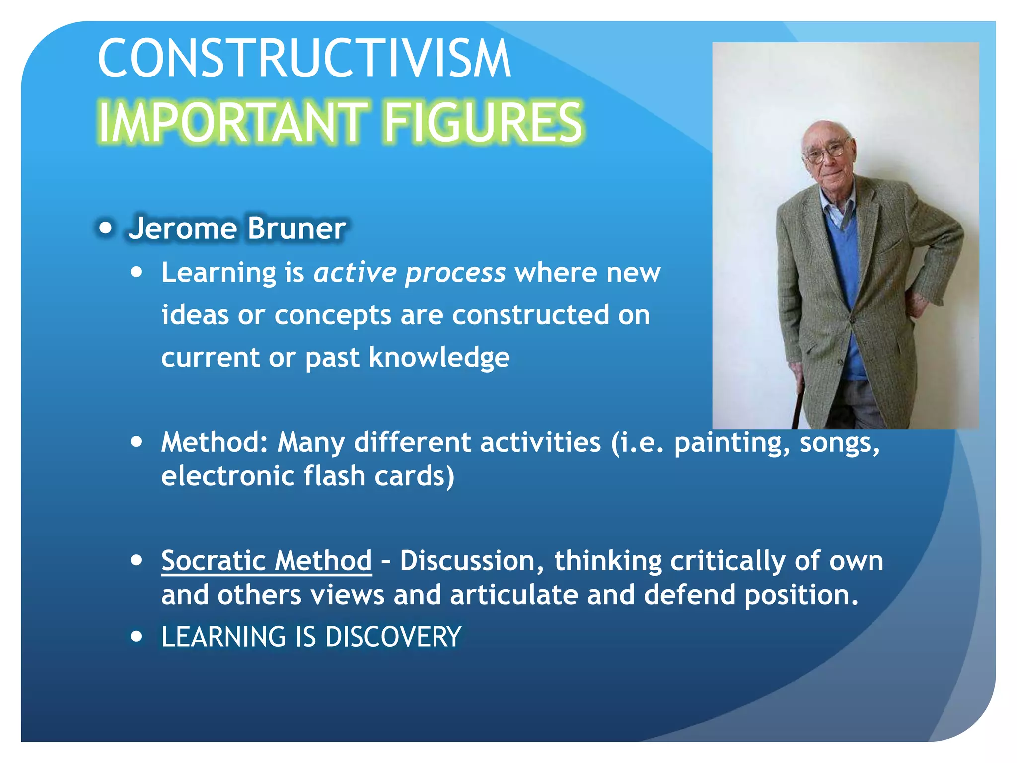 CONSTRUCTIVISM
IMPORTANT FIGURES
 Jerome Bruner
  Learning is active process where new
   ideas or concepts are constructed on
   current or past knowledge

  Method: Many different activities (i.e. painting, songs,
   electronic flash cards)

  Socratic Method – Discussion, thinking critically of own
   and others views and articulate and defend position.
  LEARNING IS DISCOVERY
 
