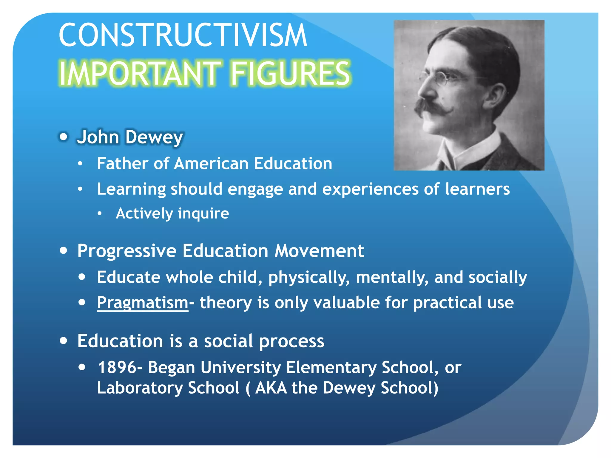 CONSTRUCTIVISM
IMPORTANT FIGURES
 John Dewey
  • Father of American Education
  • Learning should engage and experiences of learners
    • Actively inquire

 Progressive Education Movement
   Educate whole child, physically, mentally, and socially
   Pragmatism- theory is only valuable for practical use

 Education is a social process
   1896- Began University Elementary School, or
    Laboratory School ( AKA the Dewey School)
 