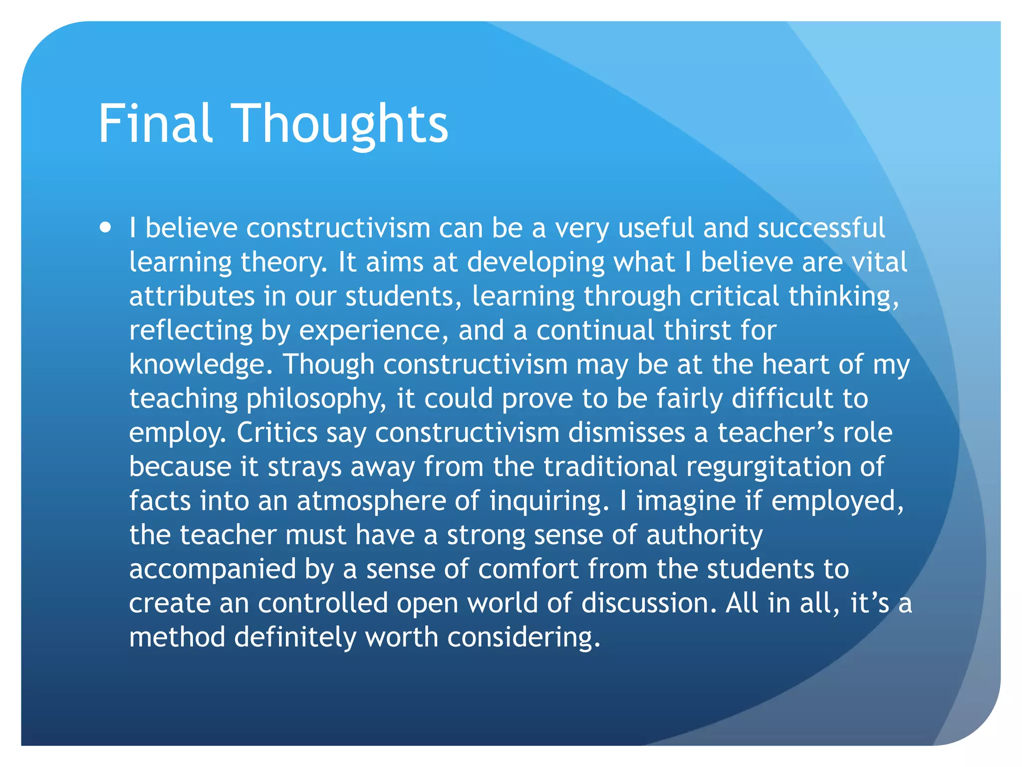 Final Thoughts
 I believe constructivism can be a very useful and successful
  learning theory. It aims at developing what I believe are vital
  attributes in our students, learning through critical thinking,
  reflecting by experience, and a continual thirst for
  knowledge. Though constructivism may be at the heart of my
  teaching philosophy, it could prove to be fairly difficult to
  employ. Critics say constructivism dismisses a teacher’s role
  because it strays away from the traditional regurgitation of
  facts into an atmosphere of inquiring. I imagine if employed,
  the teacher must have a strong sense of authority
  accompanied by a sense of comfort from the students to
  create an controlled open world of discussion. All in all, it’s a
  method definitely worth considering.
 