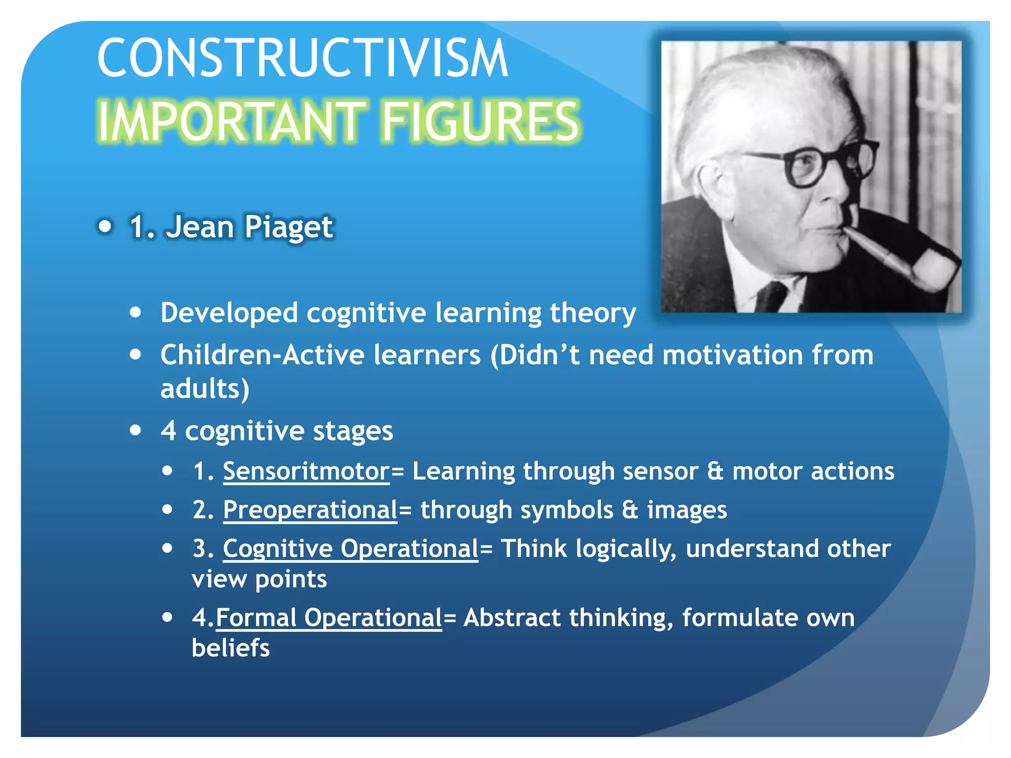 CONSTRUCTIVISM
IMPORTANT FIGURES
 1. Jean Piaget

   Developed cognitive learning theory
   Children-Active learners (Didn’t need motivation from
    adults)
   4 cognitive stages
     1. Sensoritmotor= Learning through sensor & motor actions
     2. Preoperational= through symbols & images
     3. Cognitive Operational= Think logically, understand other
      view points
     4.Formal Operational= Abstract thinking, formulate own
      beliefs
 