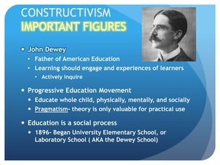 CONSTRUCTIVISM
IMPORTANT FIGURES
 John Dewey
  • Father of American Education
  • Learning should engage and experiences of learners
    • Actively inquire

 Progressive Education Movement
   Educate whole child, physically, mentally, and socially
   Pragmatism- theory is only valuable for practical use

 Education is a social process
   1896- Began University Elementary School, or
    Laboratory School ( AKA the Dewey School)
 