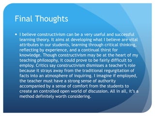 Final Thoughts
 I believe constructivism can be a very useful and successful
  learning theory. It aims at developing what I believe are vital
  attributes in our students, learning through critical thinking,
  reflecting by experience, and a continual thirst for
  knowledge. Though constructivism may be at the heart of my
  teaching philosophy, it could prove to be fairly difficult to
  employ. Critics say constructivism dismisses a teacher’s role
  because it strays away from the traditional regurgitation of
  facts into an atmosphere of inquiring. I imagine if employed,
  the teacher must have a strong sense of authority
  accompanied by a sense of comfort from the students to
  create an controlled open world of discussion. All in all, it’s a
  method definitely worth considering.
 