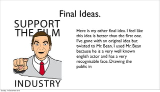 Final Ideas.
                               Here is my other ﬁnal idea. I feel like
                               this idea is better than the ﬁrst one.
                               I’ve gone with an original idea but
                               twisted to Mr. Bean. I used Mr. Bean
                               because he is a very well known
                               english actor and has a very
                               recognisable face. Drawing the
                               public in




Sunday, 16 December 2012
 