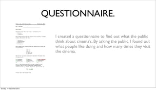 QUESTIONNAIRE.

                             I created a questionnaire to ﬁnd out what the public
                             think about cinema’s. By asking the public, I found out
                             what people like doing and how many times they visit
                             the cinema.




Sunday, 16 December 2012
 