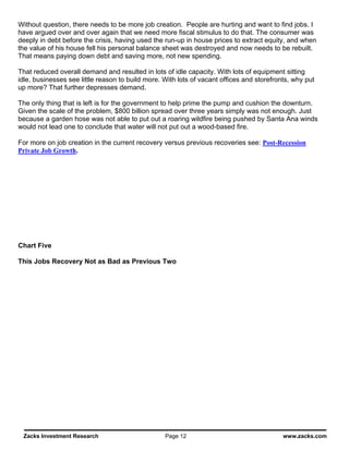 Without question, there needs to be more job creation. People are hurting and want to find jobs. I
have argued over and over again that we need more fiscal stimulus to do that. The consumer was
deeply in debt before the crisis, having used the run-up in house prices to extract equity, and when
the value of his house fell his personal balance sheet was destroyed and now needs to be rebuilt.
That means paying down debt and saving more, not new spending.

That reduced overall demand and resulted in lots of idle capacity. With lots of equipment sitting
idle, businesses see little reason to build more. With lots of vacant offices and storefronts, why put
up more? That further depresses demand.

The only thing that is left is for the government to help prime the pump and cushion the downturn.
Given the scale of the problem, $800 billion spread over three years simply was not enough. Just
because a garden hose was not able to put out a roaring wildfire being pushed by Santa Ana winds
would not lead one to conclude that water will not put out a wood-based fire.

For more on job creation in the current recovery versus previous recoveries see: Post-Recession
Private Job Growth.




Chart Five

This Jobs Recovery Not as Bad as Previous Two




 Zacks Investment Research                        Page 12                                  www.zacks.com
 