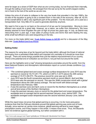 were far larger as a share of GDP than what we are running today, but we financed them internally,
through the selling of war bonds. We emerged from the war as by far the world's largest creditor,
not in hock to the rest of the world as we are now.

Unless the price of oil were to collapse to the very low levels that prevailed in the late 1990's, the
oil side of the equation is going to be a constant thorn in the side of the economy. After all, 42.5%
of the overall deficit is still a very significant part of the problem. For the most part, oil is used as a
transportation fuel. Very little of it is used to generate electricity anymore.

We need to find a way to cut back on the amount of oil we use for transportation. Moving to more
efficient cars would be a great help. However, as a nation, we suffer from Alzheimer's. We have
already seemed to have forgotten the pain of high oil prices two years ago. In July, as Detroit was
rebounding from a year ago, it was sales of pickup trucks and SUVs that were leading the way,
while small fuel efficient cars were languishing on the lots.

For more on the trade deficit see: Trade Deficit Jumps to $49.9B and for a discussion of the May
data see: Trade Deficit Gets Even Worse.


Getting Hotter

The reasons for using less oil go far beyond just the trade deficit, although the threat of national
bankruptcy from a persistent trade deficit and imported oil’s centrality to it should be more than
enough. There are worse things possible than just the relative impoverishment of our country.
There is the potential end of civilization as we know it, not just here but around the world.

Here are the highlights (and a map5 showing temperature anomalies around the world) from the
latest National Oceanic and Atmospheric Administration report on current climate conditions (full
report here):

          “The combined global land and ocean average surface temperature for June 2010 was the
          warmest on record at 16.2°C (61.1°F), which is 0.68°C (1.22°F) above the 20th century
          average of 15.5°C (59.9°F). The previous record for June was set in 2005.
          June 2010 was the fourth consecutive warmest month on record (March, April and May
          2010 were also the warmest on record). This was the 304th consecutive month with a global
          temperature above the 20th century average. The last month with below-average
          temperature was February 1985.
          It was the warmest June and April–June on record for the Northern Hemisphere as a whole
          and all land areas of the Northern Hemisphere.
          It was the warmest January–June on record for the global land and ocean temperature. The
          worldwide land on average had its second warmest January–June, behind 2007. The
          worldwide averaged ocean temperature was the second warmest January–June, behind
          1998.”

While this report does not prove that global warming is occurring, it is far more persuasive
evidence than that the February blizzards proved that global warming was some sort of hoax.
Actually, since warmer air carries more moisture, global warming will tend to mean bigger
precipitation events, and if they happen in the winter, it means more snow. Thus, the blizzards
were not evidence against global warming, but rather consistent with it.

5
    http://www.ncdc.noaa.gov/sotc/?report=global&year=2010&month=6&submitted=Get+Report

    Zacks Investment Research                             Page 18                             www.zacks.com
 