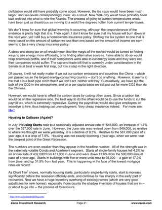 civilization would still have probably come about. However, the ice caps would have been much
larger, and sea levels correspondingly lower. As a result, New York City would have probably been
built well out into what is now the Atlantic. The process of going to current temperatures would
have been just as disastrous as moving to a world five degrees hotter from current temperatures.

We don’t know for sure that global warming is occurring, although the preponderance of the
evidence is pretty high that it is. Then again, I don’t know for sure that my house will burn down in
the next year, yet I still buy a homeowners insurance policy. Shifting the tax system to one that is
more based on the amount of carbon we use than one based on the amount of income we earn
seems to be a very cheap insurance policy.

A steep and rising tax on oil would mean that the magic of the market would be turned to finding
ways to use energy more efficiently, or to finding alternative sources. Firms able to do so would
reap enormous profits, and if their competitors were able to cut energy costs and they were not,
their companies would suffer. The cap-and-trade bill that is currently under consideration in the
Senate is at best a weak first step, but it is a step in the right direction.

Of course, it will not really matter if we cut our carbon emissions and countries like China -- which
just passed us as the largest energy-consuming country -- don’t do anything. However, it seems to
me that it is a lead pipe cinch that if we don’t act, neither will they. Cumulatively, we have put the
bulk of the CO2 in the atmosphere, and on a per capita basis we still put out far more CO2 than do
the Chinese.

However, we would have to offset the carbon taxes by cutting other taxes. Since a carbon tax
would be on the regressive side, the best way to do the offset would be to use the funds to cut the
payroll tax, which is extremely regressive. Cutting the payroll tax would also give employers an
incentive to hire, thus helping cut unemployment. Very cheap insurance indeed. For more see:
Hot!

Housing to Collapse (Again)?

In July, Housing Starts rose to a seasonally adjusted annual rate of 546,000, an increase of 1.7%
over the 537,000 rate in June. However, the June rate was revised down from 549,000, so relative
to where we thought we were yesterday, it is a decline of 0.5%. Relative to the 587,000 pace of a
year ago, it is a drop of 7.9%. Housing was not exactly booming a year ago, when we were near
the deepest point of the Great Recession.

The numbers are even weaker than they appear in the headline number. All of the strength was in
the extremely volatile Condo and Apartment segment. Starts of single-family houses fell 4.2% to
an annual rate of 432,000 from 451,000 in June and were down 13.6% from the 500,000 annual
pace of a year ago. Starts in buildings with five or more units rose to 95,000 -- a gain of 17.3%
from June, and up 31.9% from last year. This is happening in the face of the lowest mortgage
rates on record.

As Chart Ten7 shows, normally housing starts, particularly single-family starts, start to increase
significantly before the recession officially ends, and continue to rise sharply in the early part of
recoveries. Now we have a huge inventory overhang of existing homes (which are very good
substitutes for new homes), especially if one counts the shadow inventory of houses that are in --
or about to go into -- the process of foreclosure.

7
    http://www.calculatedriskblog.com/

    Zacks Investment Research                     Page 21                                  www.zacks.com
 