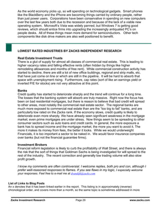 As the world economy picks up, so will spending on technological gadgets. Smart phones
       like the BlackBerry and the iPhone are becoming things carried by ordinary people, rather
       than just power users. Corporations have been conservative in spending on new computers
       over the last few years both due to the recession and because of the lack of a viable new
       operating system. Microsoft’s Vista was widely panned, but Windows 7 is getting good
       reviews, which should entice firms into upgrading the increasingly antiquated PC’s on
       people desks. All of these things mean more demand for semiconductors. Other tech
       components like disk drive makers are also well positioned to benefit.



       LOWEST RATED INDUSTRIES BY ZACKS INDEPENDENT RESEARCH

       Real Estate Investment Trusts
       There is a glut of supply for almost all classes of commercial real estate. This is leading to
       higher vacancy rates and falling effective rents (often hidden by things like higher
       remodeling allowances and months of free rent). While commercial construction activity has
       started to decline, there are still a lot of new office buildings, regional and strip malls, etc.
       that have just come on line or which are still in the pipeline. It will be hard to absorb that
       space with unemployment rising. Furthermore, cap rates (sort of like an earnings yield or
       inverted P/E for stocks) are not very attractive at this point.

       Banks
       Credit quality has started to deteriorate sharply and the trend will continue for a long time.
       The losses that the banking system will absorb are truly massive. Right now the focus has
       been on bad residential mortgages, but there is reason to believe that bad credit will spread
       to other areas, most notably the commercial real estate sector. The regional banks are
       much more exposed to commercial real estate than are the “too big to fail” banks, and are
       particularly low rated on the Zacks rank. If the economy slows, credit quality is likely to
       deteriorate even more sharply. We have already seen significant weakness in the mortgage
       market; even prime mortgages are under stress. Now things seem to be spreading to other
       consumer sectors such as auto loans and credit cards. In general, the more exposure a
       bank has to spread income and the mortgage market, the more you want to avoid it. The
       more it makes its money from fees, the better it looks. While we would underweight
       Financials, it is too important a sector to be naked in. We would favor insurance companies
       over banks (but not the financial guarantee firms).

       Investment Brokers
       Financial reform legislation is likely to curb the profitability of Wall Street, and there is always
       the risk that the sort of things that Goldman Sachs is being investigated for will spread to the
       rest of the industry. The recent correction and generally low trading volume will also slow
       profit growth.

       I know my comments are often controversial. I welcome replies, both pro and con, although I
       prefer well-reasoned responses to flames. If you see flaws in my logic, I especially welcome
       your responses. Feel free to e-mail me at dvandijk@zacks.com


List of Links to Blog Posts
An x denotes that it has been linked earlier in the report. This listing is in approximately (reverse)
chronological order, and covers more than a month, so the same topic is sometimes addressed in more


 Zacks Investment Research                          Page 29                                   www.zacks.com
 