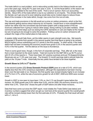 The trade deficit is a real problem, and is rebounding quickly back to the hideous levels we saw
just a few years ago, rising 83.7% year over year in June. It, not the fiscal deficit, is the reason we
are so deeply indebted to the rest of the world. That is not an opinion; that is an accounting
identity. About 40% of the trade deficit is due to our addiction to oil imports. The climate bill that
the Senate can’t get around to even debating would take some modest steps to reduce those.
Most of the increase in the trade deficit, though, has come from the non-oil side.

The cap and trade provisions in the bill would put a price on carbon emissions, which is the first
step towards getting serious about reducing our oil imports. I would favor a more straightforward
carbon tax rather than the convoluted cap-and-trade system (with a large portion of the tax
revenues collected from it going to reduce other taxes). Doing nothing is just plain reckless. Other
command and control steps such as raising the CAFÉ standards on cars are helpful at the margin,
but are not going to be enough to solve the problem. Putting a price on carbon emissions will
unleash the magic of the market place to help solve it.

A weaker dollar would help there, yet the dollar seems to gain strength every day. Net exports
subtracted 2.78 points from growth in the second quarter (and that figure is going to be revised
MUCH higher) versus subtracting just 0.31 points in the first quarter. In other words, if the trade
deficit had not been increasing the economy would have grown 5.2% in the second quarter and
4.0% in the first quarter. Yet the silence on the issue is thunderous.

There is some good news, though, in the form of corporate earnings. That, after all, is the news
that is most important to the stock market. Total net income for the S&P 500 is up 38.7% (yr/yr)
with 91.2% of the reports in. There have been 341 positive surprises and just 78 disappointments.
Revenues are up 11.4% year over year. The forward 12 month earnings yield is almost triple the
yield on the 10-year T-note. Historically the two yields have tended to be close together.

Growth Slows to 2.4% in 2nd Quarter

In the second quarter (2Q) Gross Domestic Product (GDP) grew at a rate of 2.4%, which was
slightly less than the 2.5% consensus expectation, although the expectations had been moving
down over the last week or so. However, the first quarter was revised sharply higher to an increase
of 3.7% from 2.7%, while the rate of economic growth for all of 2007, 2008 and 2009 were revised
lower.

Growth in 2007 is now seen to have been 1.9% vs. the 2.1% we thought it grew before the
revision, for 2008 growth was 0.0% rather than 0.4%, and for 2009, the economy shrank by 2.6%
rather than 2.4%. Chart One1 shows the path of GDP before and after these revisions.

Data that have come out since the GDP report, most notably the Trade Deficit (see below) and
inventory numbers suggest that when we get our next look at the second quarter the overall growth
rate will be revised sharply lower than the first estimate of 2.4%. Probably the final result will start
with a 1, not a 2.




1
    http://www.calculatedriskblog.com/

    Zacks Investment Research                      Page 3                                 www.zacks.com
 