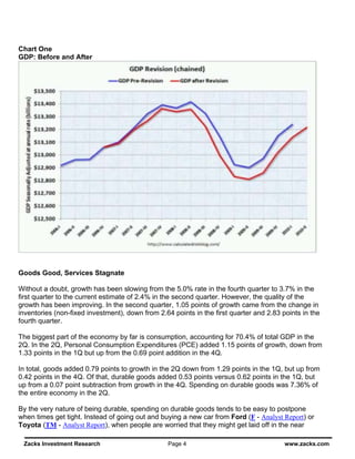 Chart One
GDP: Before and After




Goods Good, Services Stagnate

Without a doubt, growth has been slowing from the 5.0% rate in the fourth quarter to 3.7% in the
first quarter to the current estimate of 2.4% in the second quarter. However, the quality of the
growth has been improving. In the second quarter, 1.05 points of growth came from the change in
inventories (non-fixed investment), down from 2.64 points in the first quarter and 2.83 points in the
fourth quarter.

The biggest part of the economy by far is consumption, accounting for 70.4% of total GDP in the
2Q. In the 2Q, Personal Consumption Expenditures (PCE) added 1.15 points of growth, down from
1.33 points in the 1Q but up from the 0.69 point addition in the 4Q.

In total, goods added 0.79 points to growth in the 2Q down from 1.29 points in the 1Q, but up from
0.42 points in the 4Q. Of that, durable goods added 0.53 points versus 0.62 points in the 1Q, but
up from a 0.07 point subtraction from growth in the 4Q. Spending on durable goods was 7.36% of
the entire economy in the 2Q.

By the very nature of being durable, spending on durable goods tends to be easy to postpone
when times get tight. Instead of going out and buying a new car from Ford (F - Analyst Report) or
Toyota (TM - Analyst Report), when people are worried that they might get laid off in the near

 Zacks Investment Research                        Page 4                                 www.zacks.com
 