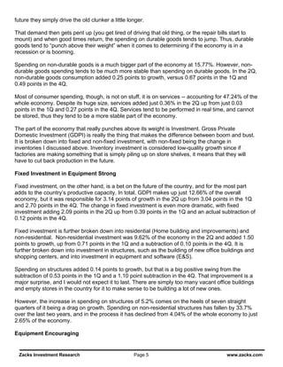 future they simply drive the old clunker a little longer.

That demand then gets pent up (you get tired of driving that old thing, or the repair bills start to
mount) and when good times return, the spending on durable goods tends to jump. Thus, durable
goods tend to “punch above their weight” when it comes to determining if the economy is in a
recession or is booming.

Spending on non-durable goods is a much bigger part of the economy at 15.77%. However, non-
durable goods spending tends to be much more stable than spending on durable goods. In the 2Q,
non-durable goods consumption added 0.25 points to growth, versus 0.67 points in the 1Q and
0.49 points in the 4Q.

Most of consumer spending, though, is not on stuff, it is on services -- accounting for 47.24% of the
whole economy. Despite its huge size, services added just 0.36% in the 2Q up from just 0.03
points in the 1Q and 0.27 points in the 4Q. Services tend to be performed in real time, and cannot
be stored, thus they tend to be a more stable part of the economy.

The part of the economy that really punches above its weight is Investment. Gross Private
Domestic Investment (GDPI) is really the thing that makes the difference between boom and bust.
It is broken down into fixed and non-fixed investment, with non-fixed being the change in
inventories I discussed above. Inventory investment is considered low-quality growth since if
factories are making something that is simply piling up on store shelves, it means that they will
have to cut back production in the future.

Fixed Investment in Equipment Strong

Fixed investment, on the other hand, is a bet on the future of the country, and for the most part
adds to the country’s productive capacity. In total, GDPI makes up just 12.66% of the overall
economy, but it was responsible for 3.14 points of growth in the 2Q up from 3.04 points in the 1Q
and 2.70 points in the 4Q. The change in fixed investment is even more dramatic, with fixed
investment adding 2.09 points in the 2Q up from 0.39 points in the 1Q and an actual subtraction of
0.12 points in the 4Q.

Fixed investment is further broken down into residential (Home building and improvements) and
non-residential. Non-residential investment was 9.62% of the economy in the 2Q and added 1.50
points to growth, up from 0.71 points in the 1Q and a subtraction of 0.10 points in the 4Q. It is
further broken down into investment in structures, such as the building of new office buildings and
shopping centers, and into investment in equipment and software (E&S).

Spending on structures added 0.14 points to growth, but that is a big positive swing from the
subtraction of 0.53 points in the 1Q and a 1.10 point subtraction in the 4Q. That improvement is a
major surprise, and I would not expect it to last. There are simply too many vacant office buildings
and empty stores in the country for it to make sense to be building a lot of new ones.

However, the increase in spending on structures of 5.2% comes on the heels of seven straight
quarters of it being a drag on growth. Spending on non-residential structures has fallen by 33.7%
over the last two years, and in the process it has declined from 4.04% of the whole economy to just
2.65% of the economy.

Equipment Encouraging


 Zacks Investment Research                          Page 5                              www.zacks.com
 