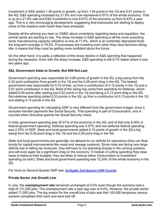 Investment in E&S added 1.36 points to growth, up from 1.24 points in the 1Q and 0.91 points in
the 4Q. E&S spending increased by 21.9% and now represents 6.97% of the whole economy. That
is up at a 21.9% rate and E&S investment is now 6.97% of the economy up from 6.43% a year
ago. This is a very encouraging development, suggesting that businesses are starting to deploy
some of the massive cash hoard they have amassed.

Despite all the whining you hear on CNBC about uncertainty regarding taxes and regulation, the
animal spirits are starting to rise. The sharp increase in E&S spending is all the more surprising
since manufacturing capacity utilization is only at 71.4%, which is an extremely depressed level;
the long-term average is 79.2%. If businesses are investing even when they have factories sitting
idle, it means that they must be getting more confident about the future.

On the other hand, it is partly a reflection of the sharp decline in E&S spending that happened
during the recession. Even with the sharp increase, E&S spending is still 8.7% below where it was
two years ago.

S&L Government Adds to Growth, But Will Not Last

Government spending was responsible for 0.88 points of growth in the 2Q, a big swing from the
0.32 point subtraction from growth in the 1Q and the 0.28 point drag in the 4Q. The federal
government was responsible for 0.72 of that, up from a contribution of 0.15 points in the 1Q and a
0.01 point contribution in the 4Q. Most of the swing has come from spending for Defense, which
added 0.40 points after adding just 0.02 points in the 1Q and being a 0.13 point drag in the 4Q.
Non-defense spending added 0.33 points in the 2Q, up from a contribution of 0.13 points in the 1Q
and adding 0.14 points in the 4Q.

Government spending for calculating GDP is very different from the government budget, since it
excludes transfer payments like Social Security. That spending is part of Consumption, and is
counted when Grandma spends her Social Security check.

In total, government spending was 20.51% of the economy in the 2Q, and of that only 8.26% is
federal government spending. Defense spending was 5.57% and non-defense federal spending
was 2.70% of GDP. State and local governments added 0.16 points of growth in the 2Q a big
swing from the 0.48 point drag in the 1Q and the 0.29 point drag in the 4Q.

State and local governments are generally not allowed to run deficits for operations (they can float
bonds for capital improvements like roads and sewage systems). Since most are facing very large
deficits due to falling tax revenues, they will have to cut spending sharply in the coming quarters,
and will once again be a significant drag on the economy. If instead of cutting spending they raise
taxes to balance their budgets, they are likely to reduce either Consumption or Investment
spending (or both). State and local government spending was 12.24% of the whole economy in the
2Q.

For more on Second Quarter GDP see: In-Depth: 2nd Quarter GDP Growth.

Private Sector Job Growth Low

In July, the unemployment rate remained unchanged at 9.5% even though the economy lost a
total of 131,000 jobs. The unemployment rate a year ago was at 9.4%. However, the private sector
added 71,000 jobs. The big reason for the overall loss of jobs was that 143,000 temporary census
workers completed their work and were laid off.

 Zacks Investment Research                       Page 6                                www.zacks.com
 