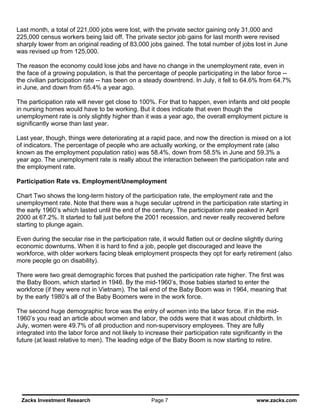 Last month, a total of 221,000 jobs were lost, with the private sector gaining only 31,000 and
225,000 census workers being laid off. The private sector job gains for last month were revised
sharply lower from an original reading of 83,000 jobs gained. The total number of jobs lost in June
was revised up from 125,000.

The reason the economy could lose jobs and have no change in the unemployment rate, even in
the face of a growing population, is that the percentage of people participating in the labor force --
the civilian participation rate -- has been on a steady downtrend. In July, it fell to 64.6% from 64.7%
in June, and down from 65.4% a year ago.

The participation rate will never get close to 100%. For that to happen, even infants and old people
in nursing homes would have to be working. But it does indicate that even though the
unemployment rate is only slightly higher than it was a year ago, the overall employment picture is
significantly worse than last year.

Last year, though, things were deteriorating at a rapid pace, and now the direction is mixed on a lot
of indicators. The percentage of people who are actually working, or the employment rate (also
known as the employment population ratio) was 58.4%, down from 58.5% in June and 59.3% a
year ago. The unemployment rate is really about the interaction between the participation rate and
the employment rate.

Participation Rate vs. Employment/Unemployment

Chart Two shows the long-term history of the participation rate, the employment rate and the
unemployment rate. Note that there was a huge secular uptrend in the participation rate starting in
the early 1960’s which lasted until the end of the century. The participation rate peaked in April
2000 at 67.2%. It started to fall just before the 2001 recession, and never really recovered before
starting to plunge again.

Even during the secular rise in the participation rate, it would flatten out or decline slightly during
economic downturns. When it is hard to find a job, people get discouraged and leave the
workforce, with older workers facing bleak employment prospects they opt for early retirement (also
more people go on disability).

There were two great demographic forces that pushed the participation rate higher. The first was
the Baby Boom, which started in 1946. By the mid-1960’s, those babies started to enter the
workforce (if they were not in Vietnam). The tail end of the Baby Boom was in 1964, meaning that
by the early 1980’s all of the Baby Boomers were in the work force.

The second huge demographic force was the entry of women into the labor force. If in the mid-
1960’s you read an article about women and labor, the odds were that it was about childbirth. In
July, women were 49.7% of all production and non-supervisory employees. They are fully
integrated into the labor force and not likely to increase their participation rate significantly in the
future (at least relative to men). The leading edge of the Baby Boom is now starting to retire.




 Zacks Investment Research                          Page 7                                   www.zacks.com
 