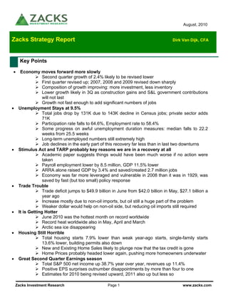 August, 2010


Zacks Strategy Report                                                                 Dirk Van Dijk, CFA




      Key Points

•     Economy moves forward more slowly
                  Second quarter growth of 2.4% likely to be revised lower
                  First quarter revised up; 2007, 2008 and 2009 revised down sharply
                  Composition of growth improving: more investment, less inventory
                  Lower growth likely in 3Q as construction gains and S&L government contributions
                  will not last
                  Growth not fast enough to add significant numbers of jobs
•    Unemployment Stays at 9.5%
                  Total jobs drop by 131K due to 143K decline in Census jobs; private sector adds
                  71K
                  Participation rate falls to 64.6%, Employment rate to 58.4%
                  Some progress on awful unemployment duration measures: median falls to 22.2
                  weeks from 25.5 weeks
                  Long-term unemployed numbers still extremely high
                  Job declines in the early part of this recovery far less than in last two downturns
•    Stimulus Act and TARP probably key reasons we are in a recovery at all
                  Academic paper suggests things would have been much worse if no action were
                  taken
                  Payroll employment lower by 8.5 million, GDP 11.5% lower
                  ARRA alone raised GDP by 3.4% and saved/created 2.7 million jobs
                  Economy was far more leveraged and vulnerable in 2008 than it was in 1929, was
                  saved by fast (but too small) policy response
•    Trade Trouble
                  Trade deficit jumps to $49.9 billion in June from $42.0 billion in May, $27.1 billion a
                  year ago
                  Increase mostly due to non-oil imports, but oil still a huge part of the problem
                  Weaker dollar would help on non-oil side, but reducing oil imports still required
•    It is Getting Hotter
                  June 2010 was the hottest month on record worldwide
                  Record heat worldwide also in May, April and March
                  Arctic sea ice disappearing
•    Housing Still Horrible
                  Total housing starts 7.9% lower than weak year-ago starts, single-family starts
                  13.6% lower, building permits also down
                  New and Existing Home Sales likely to plunge now that the tax credit is gone
                  Home Prices probably headed lower again, pushing more homeowners underwater
•    Great Second Quarter Earnings season
                  Total S&P 500 net income up 38.7% year over year, revenues up 11.4%
                  Positive EPS surprises outnumber disappointments by more than four to one
                  Estimates for 2010 being revised upward, 2011 also up but less so

    Zacks Investment Research                       Page 1                                 www.zacks.com
 