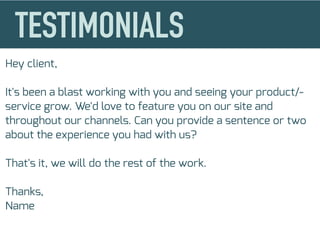 Hey client,
It's been a blast working with you and seeing your product/-
service grow. We'd love to feature you on our site and
throughout our channels. Can you provide a sentence or two
about the experience you had with us?
That's it, we will do the rest of the work.
Thanks,
Name
 