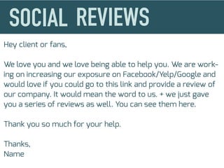 Hey client or fans,
We love you and we love being able to help you. We are work-
ing on increasing our exposure on Facebook/Yelp/Google and
would love if you could go to this link and provide a review of
our company. It would mean the word to us. + we just gave
you a series of reviews as well. You can see them here.
Thank you so much for your help.
Thanks,
Name
 