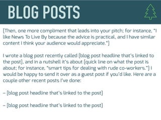 [Then, one more compliment that leads into your pitch; for instance, “I
like News To Live By because the advice is practical, and I have similar
content I think your audience would appreciate.”]
I wrote a blog post recently called [blog post headline that’s linked to
the post], and in a nutshell it’s about [quick line on what the post is
about; for instance, “smart tips for dealing with rude co-workers.”] I
would be happy to send it over as a guest post if you’d like. Here are a
couple other recent posts I’ve done:
– [blog post headline that’s linked to the post]
– [blog post headline that’s linked to the post]
 