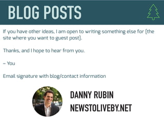 If you have other ideas, I am open to writing something else for [the
site where you want to guest post].
Thanks, and I hope to hear from you.
– You
Email signature with blog/contact information
DANNY RUBIN
NEWSTOLIVEBY.NET
 