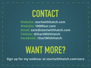 Sign up for my webinar at startwithhatch.com/zero
Website: startwithhatch.com
Website: 1000four.com
Email: zack@startwithhatch.com
Twitter: @StartWithHatch
Facebook: /StartWithHatch
 