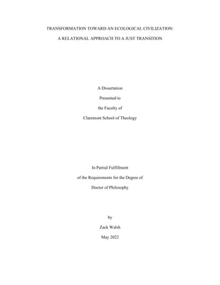 TRANSFORMATION TOWARD AN ECOLOGICAL CIVILIZATION:
A RELATIONAL APPROACH TO A JUST TRANSITION
A Dissertation
Presented to
the Faculty of
Claremont School of Theology
In Partial Fulfillment
of the Requirements for the Degree of
Doctor of Philosophy
by
Zack Walsh
May 2022
 