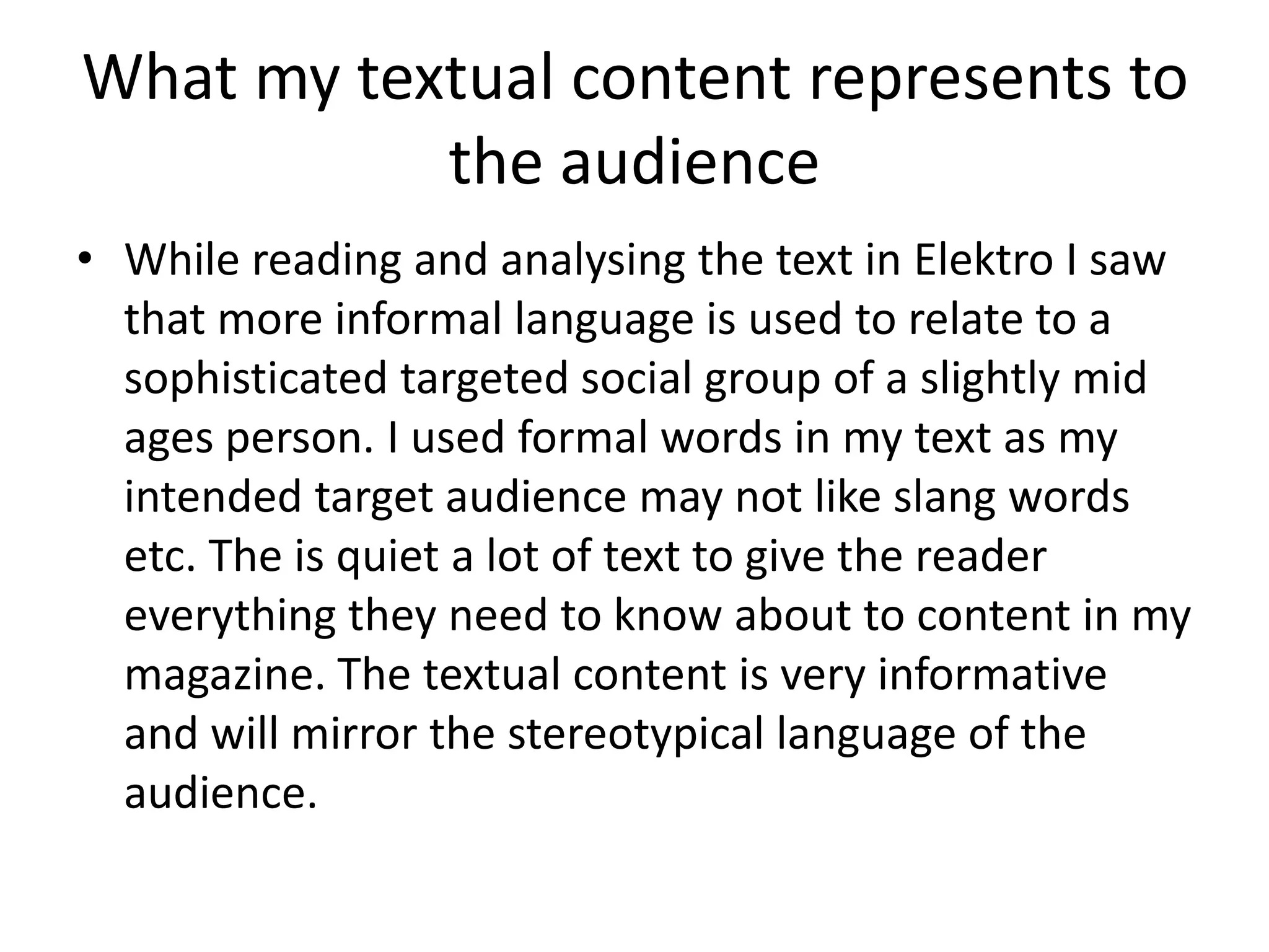 What my textual content represents to
           the audience
• While reading and analysing the text in Elektro I saw
  that more informal language is used to relate to a
  sophisticated targeted social group of a slightly mid
  ages person. I used formal words in my text as my
  intended target audience may not like slang words
  etc. The is quiet a lot of text to give the reader
  everything they need to know about to content in my
  magazine. The textual content is very informative
  and will mirror the stereotypical language of the
  audience.
 