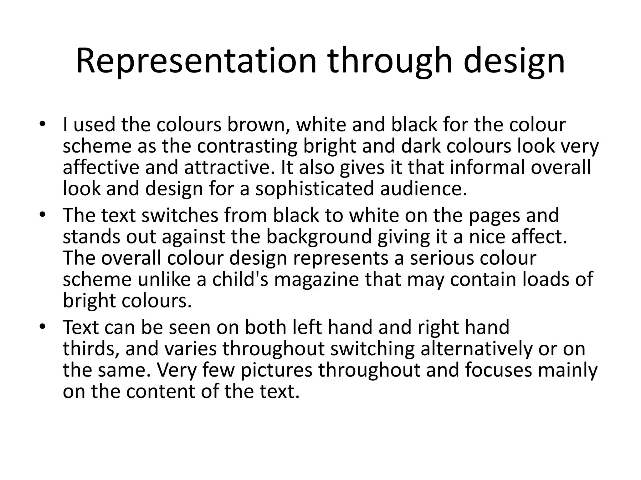 Representation through design
• I used the colours brown, white and black for the colour
  scheme as the contrasting bright and dark colours look very
  affective and attractive. It also gives it that informal overall
  look and design for a sophisticated audience.
• The text switches from black to white on the pages and
  stands out against the background giving it a nice affect.
  The overall colour design represents a serious colour
  scheme unlike a child's magazine that may contain loads of
  bright colours.
• Text can be seen on both left hand and right hand
  thirds, and varies throughout switching alternatively or on
  the same. Very few pictures throughout and focuses mainly
  on the content of the text.
 