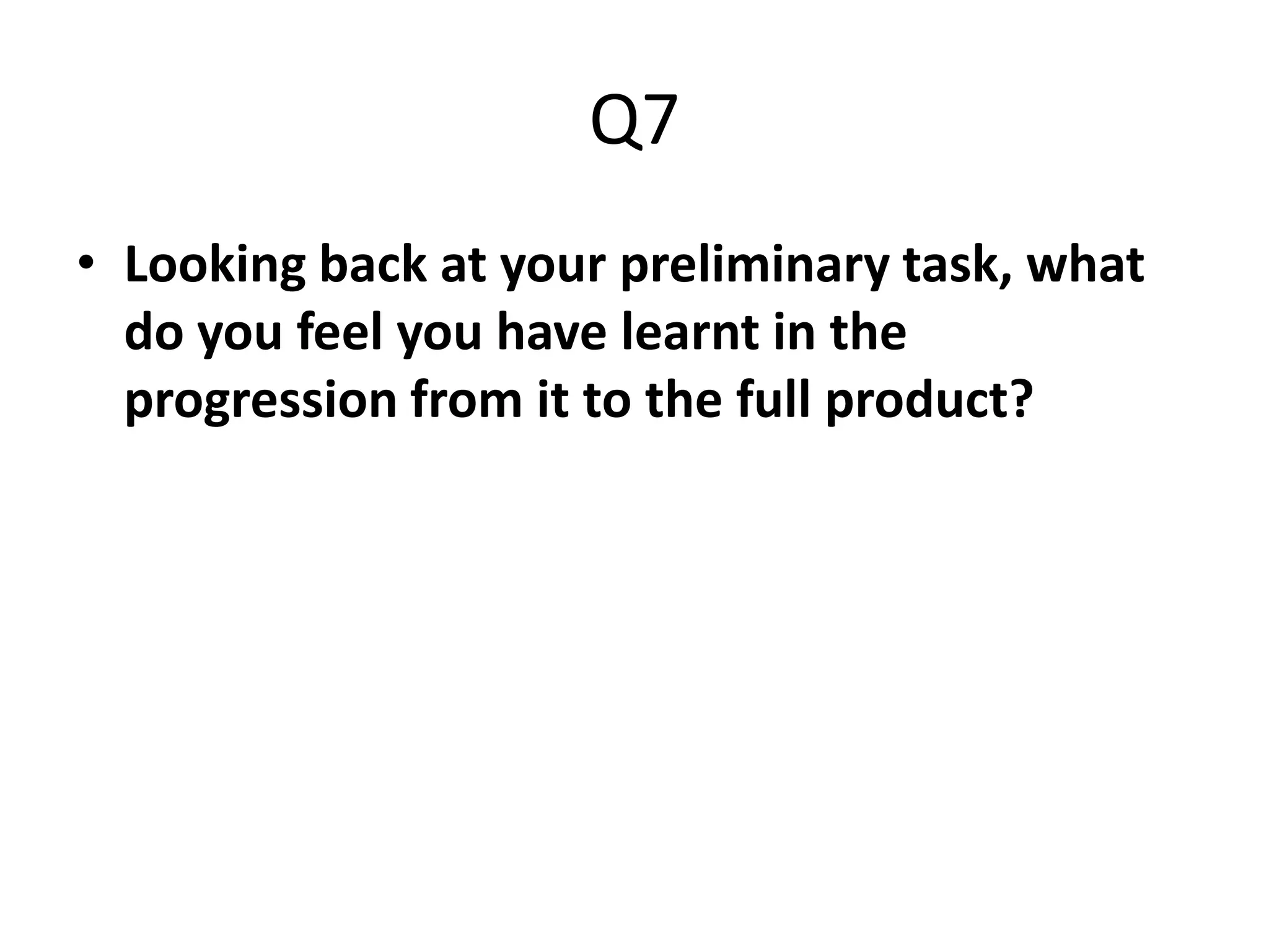 Q7
• Looking back at your preliminary task, what
  do you feel you have learnt in the
  progression from it to the full product?
 