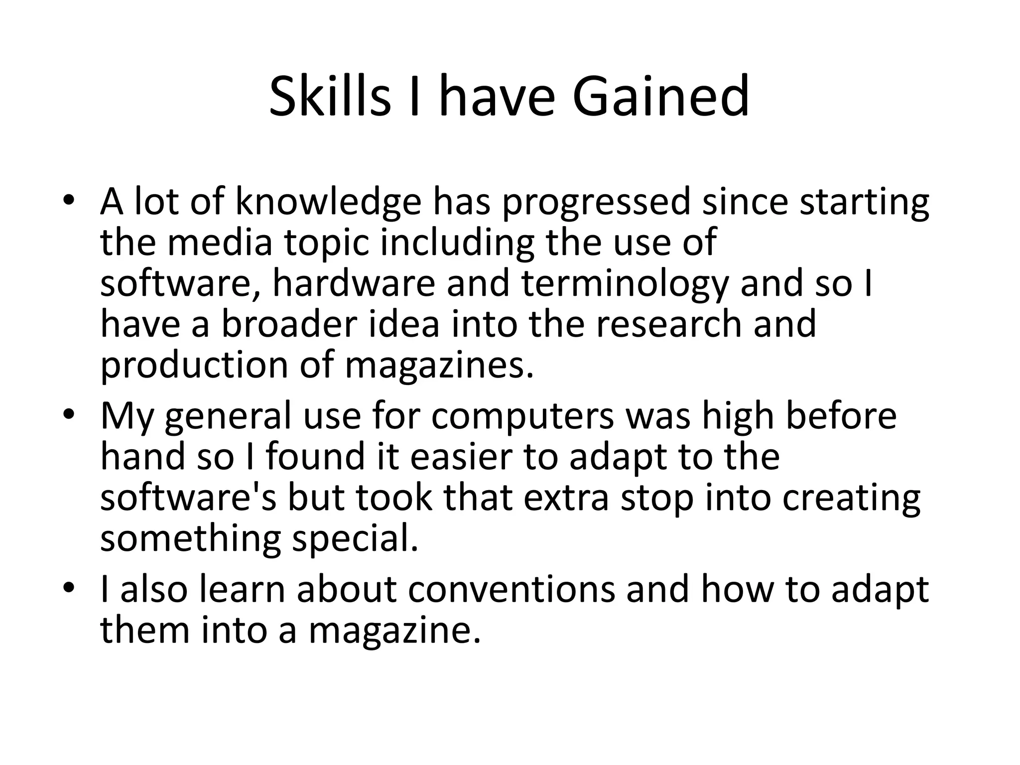 Skills I have Gained
• A lot of knowledge has progressed since starting
  the media topic including the use of
  software, hardware and terminology and so I
  have a broader idea into the research and
  production of magazines.
• My general use for computers was high before
  hand so I found it easier to adapt to the
  software's but took that extra stop into creating
  something special.
• I also learn about conventions and how to adapt
  them into a magazine.
 