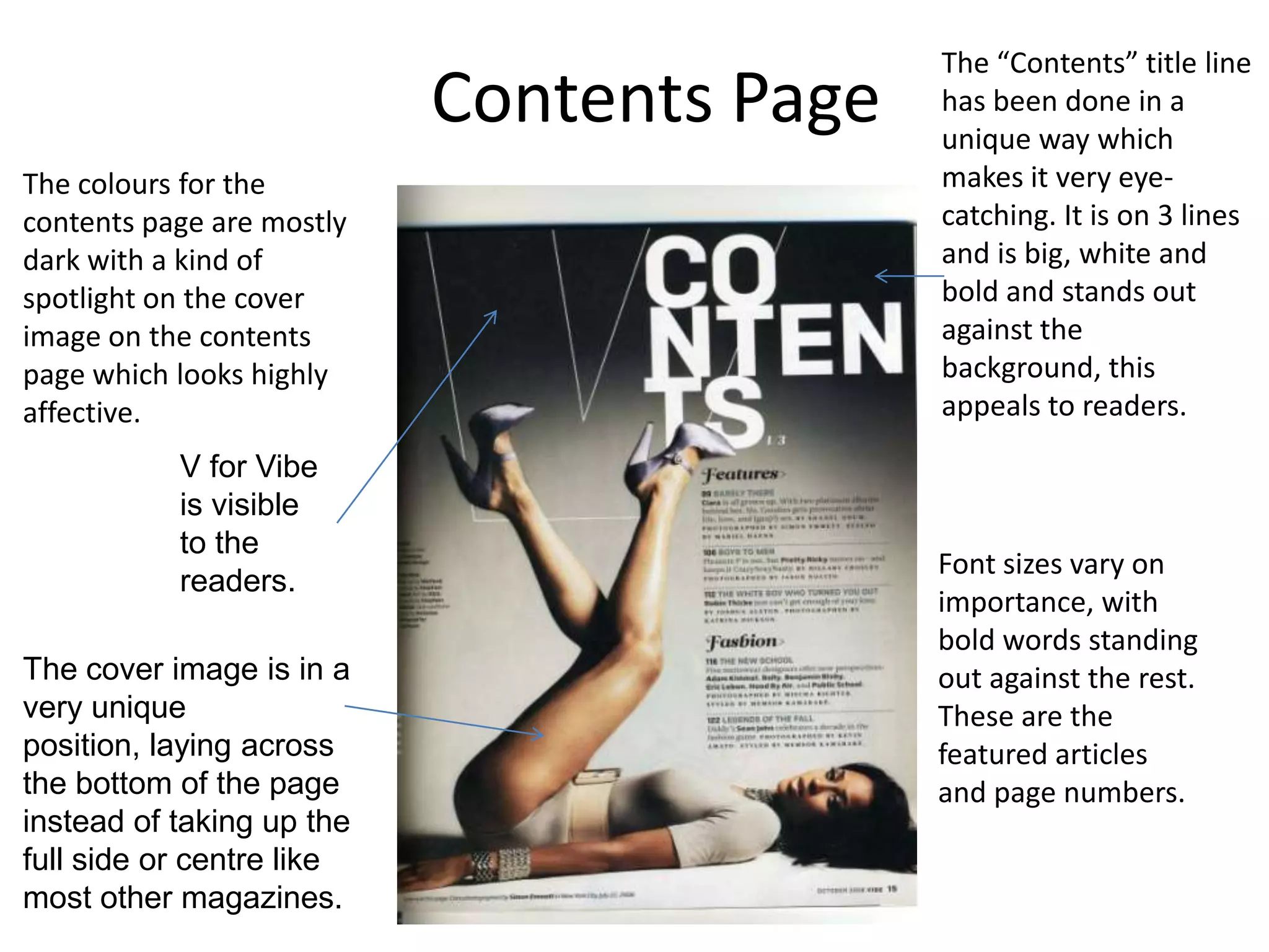 The “Contents” title line
                           Contents Page   has been done in a
                                           unique way which
The colours for the                        makes it very eye-
contents page are mostly                   catching. It is on 3 lines
dark with a kind of                        and is big, white and
spotlight on the cover                     bold and stands out
image on the contents                      against the
page which looks highly                    background, this
affective.                                 appeals to readers.
           V for Vibe
           is visible
           to the
                                           Font sizes vary on
           readers.
                                           importance, with
                                           bold words standing
The cover image is in a                    out against the rest.
very unique                                These are the
position, laying across                    featured articles
the bottom of the page                     and page numbers.
instead of taking up the
full side or centre like
most other magazines.
 