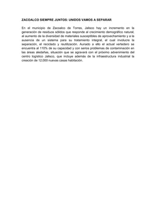 ZACOALCO SIEMPRE JUNTOS: UNIDOS VAMOS A SEPARAR

En el municipio de Zacoalco de Torres, Jalisco hay un incremento en la
generación de residuos sólidos que responde al crecimiento demográfico natural,
al aumento de la diversidad de materiales susceptibles de aprovechamiento y a la
ausencia de un sistema para su tratamiento integral, el cual involucre la
separación, el reciclado y reutilización. Aunado a ello el actual vertedero se
encuentra al 110% de su capacidad y con serios problemas de contaminación en
las áreas aledañas, situación que se agravará con el próximo advenimiento del
centro logístico Jalisco, que incluye además de la infraestructura industrial la
creación de 12,000 nuevas casas habitación.
 