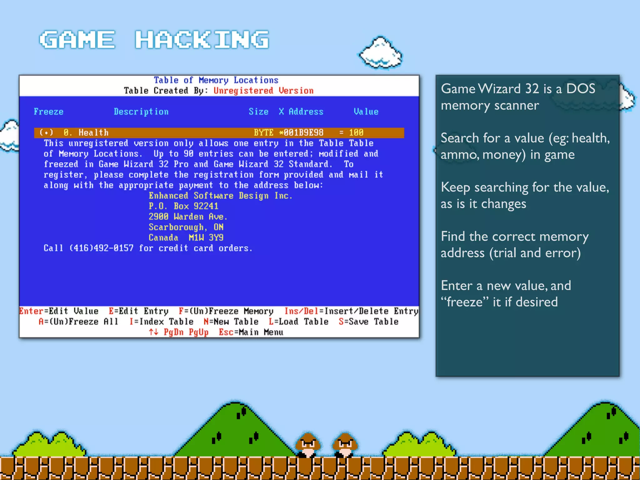 Game Wizard 32 is a DOS
memory scanner
Search for a value (eg: health,
ammo, money) in game
Keep searching for the value,
as is it changes
Find the correct memory
address (trial and error)
Enter a new value, and
“freeze” it if desired
 