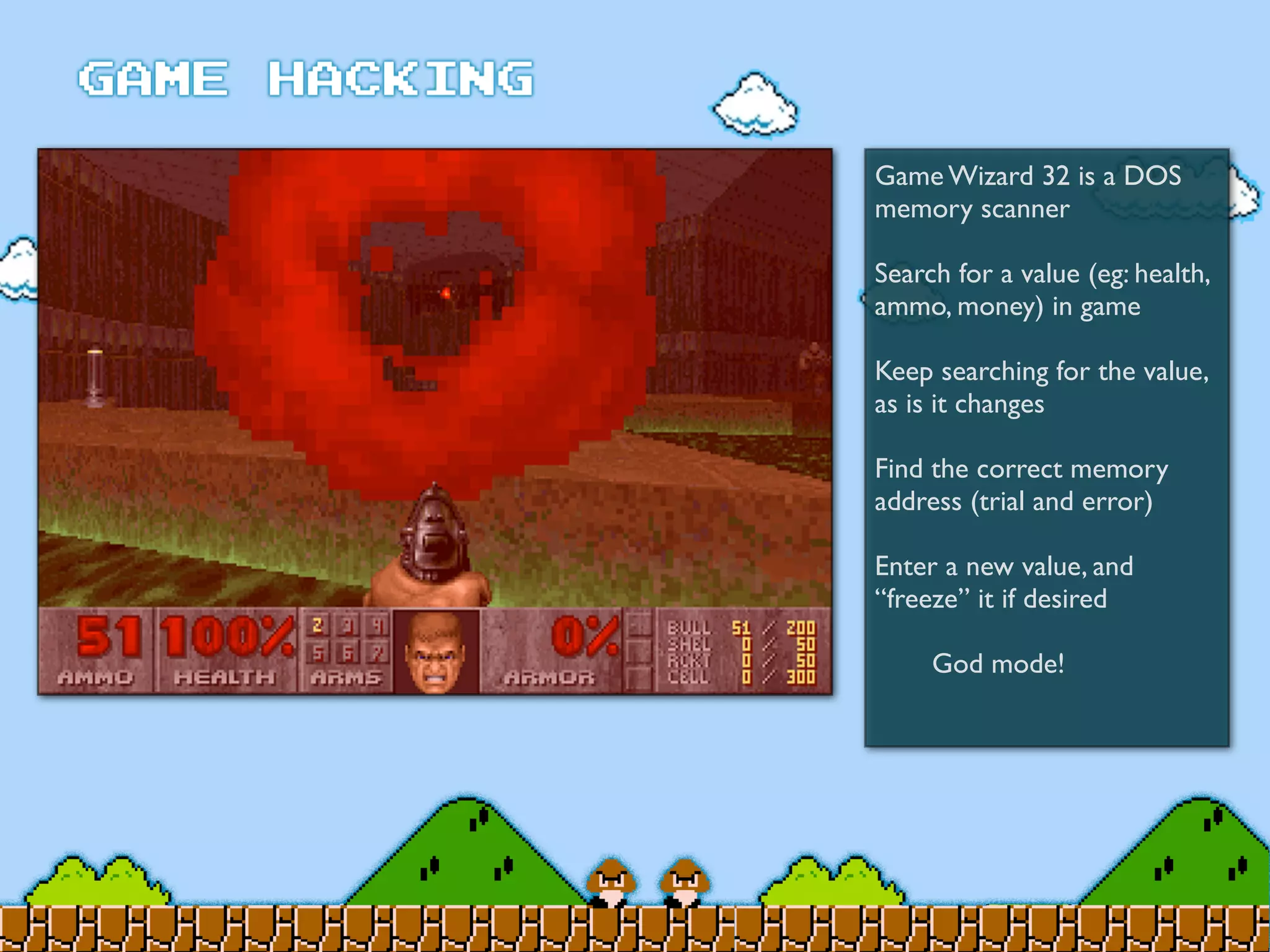 Game Wizard 32 is a DOS
memory scanner
Search for a value (eg: health,
ammo, money) in game
Keep searching for the value,
as is it changes
Find the correct memory
address (trial and error)
Enter a new value, and
“freeze” it if desired
	

 God mode!
 