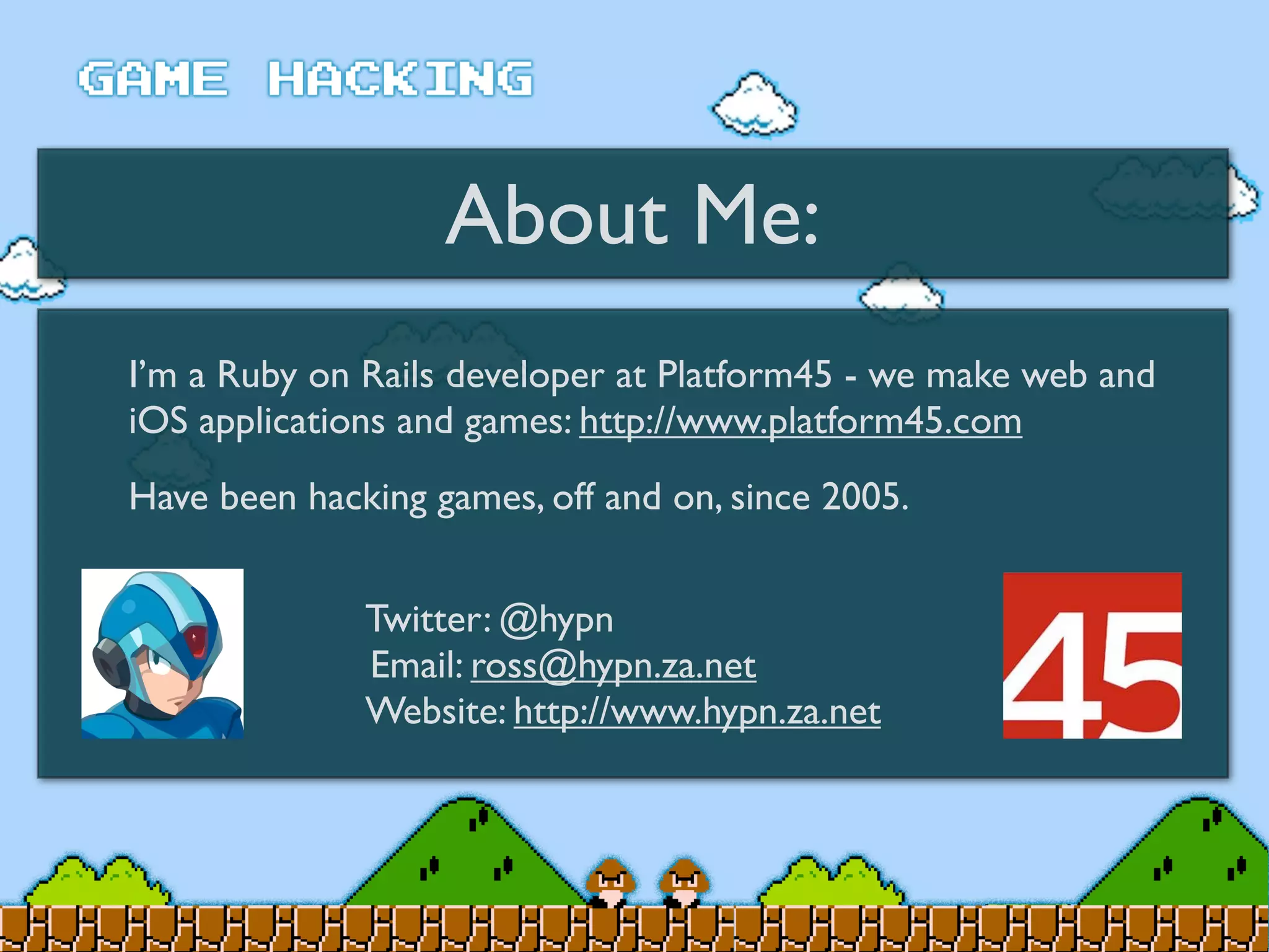 About Me:
I’m a Ruby on Rails developer at Platform45 - we make web and
iOS applications and games: http://www.platform45.com
Have been hacking games, off and on, since 2005.
Twitter: @hypn
Email: ross@hypn.za.net
Website: http://www.hypn.za.net
 