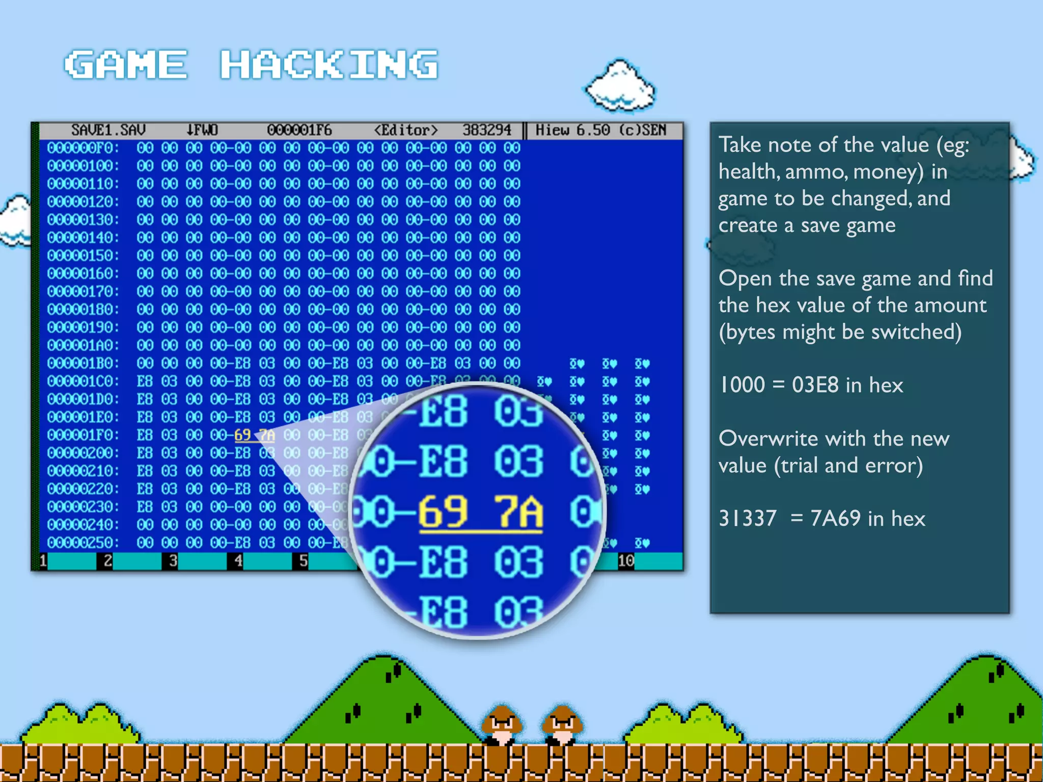 Take note of the value (eg:
health, ammo, money) in
game to be changed, and
create a save game
Open the save game and ﬁnd
the hex value of the amount
(bytes might be switched)
1000 = 03E8 in hex
Overwrite with the new
value (trial and error)
31337 = 7A69 in hex
 