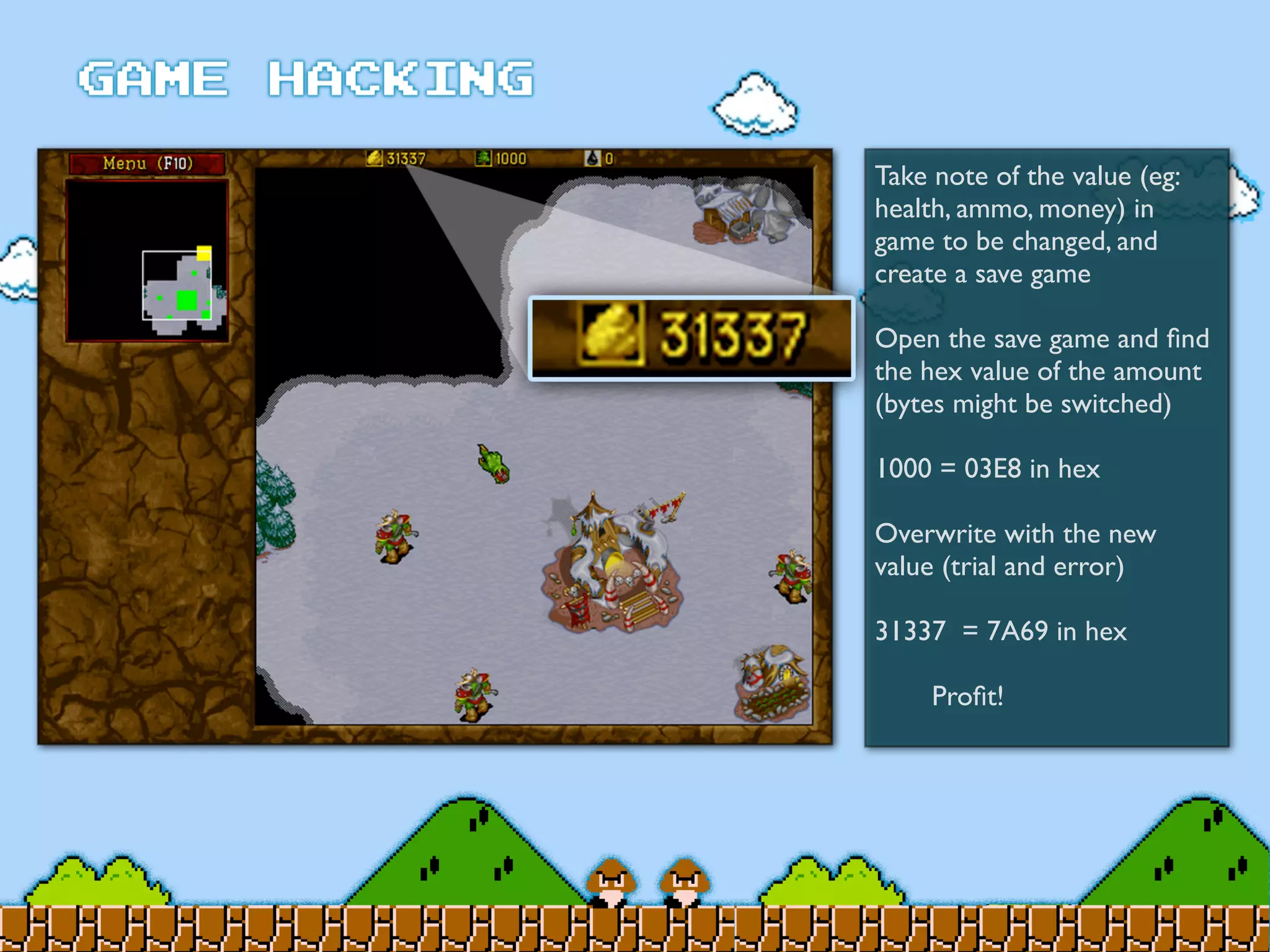 Take note of the value (eg:
health, ammo, money) in
game to be changed, and
create a save game
Open the save game and ﬁnd
the hex value of the amount
(bytes might be switched)
1000 = 03E8 in hex
Overwrite with the new
value (trial and error)
31337 = 7A69 in hex
	

 Proﬁt!
 