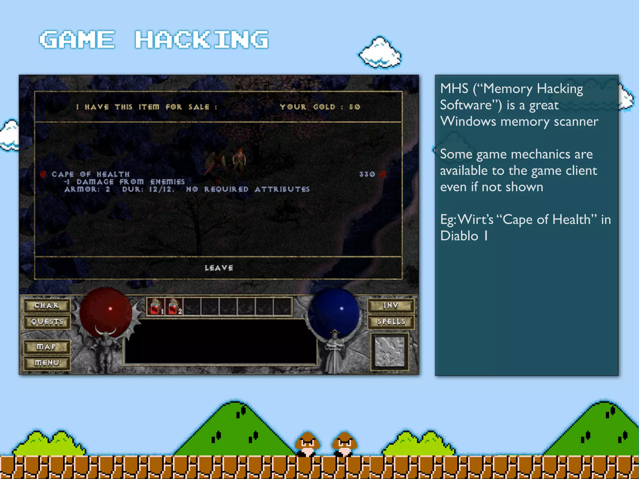 MHS (“Memory Hacking
Software”) is a great
Windows memory scanner
Some game mechanics are
available to the game client
even if not shown
Eg:Wirt’s “Cape of Health” in
Diablo 1
 