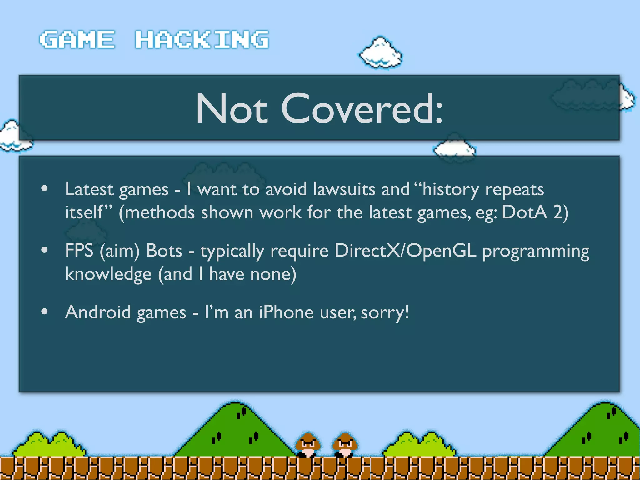 Not Covered:
• Latest games - I want to avoid lawsuits and “history repeats
itself” (methods shown work for the latest games, eg: DotA 2)
• FPS (aim) Bots - typically require DirectX/OpenGL programming
knowledge (and I have none)
• Android games - I’m an iPhone user, sorry!
 