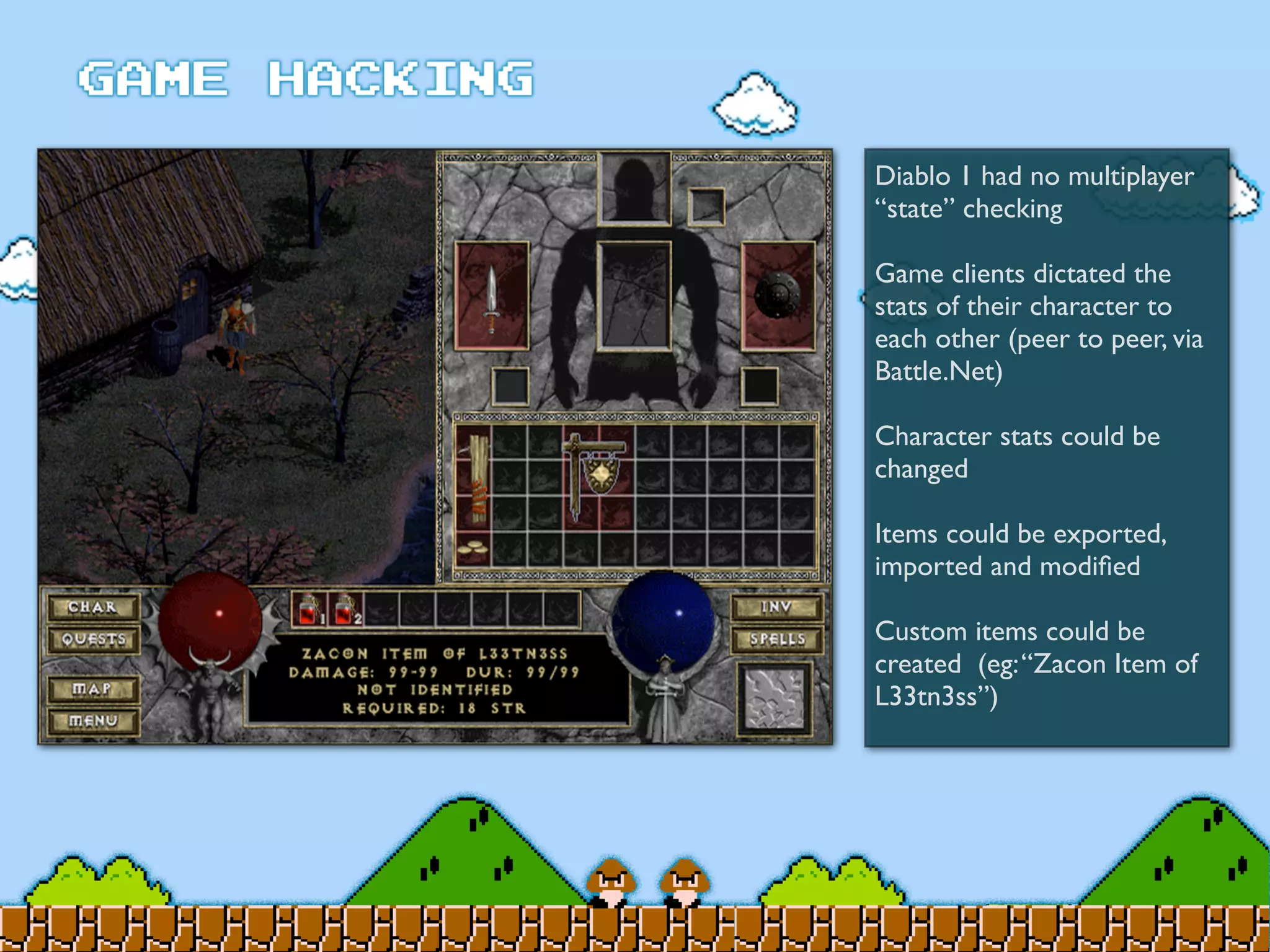 Diablo 1 had no multiplayer
“state” checking
Game clients dictated the
stats of their character to
each other (peer to peer, via
Battle.Net)
Character stats could be
changed
Items could be exported,
imported and modiﬁed
Custom items could be
created (eg:“Zacon Item of
L33tn3ss”)
 