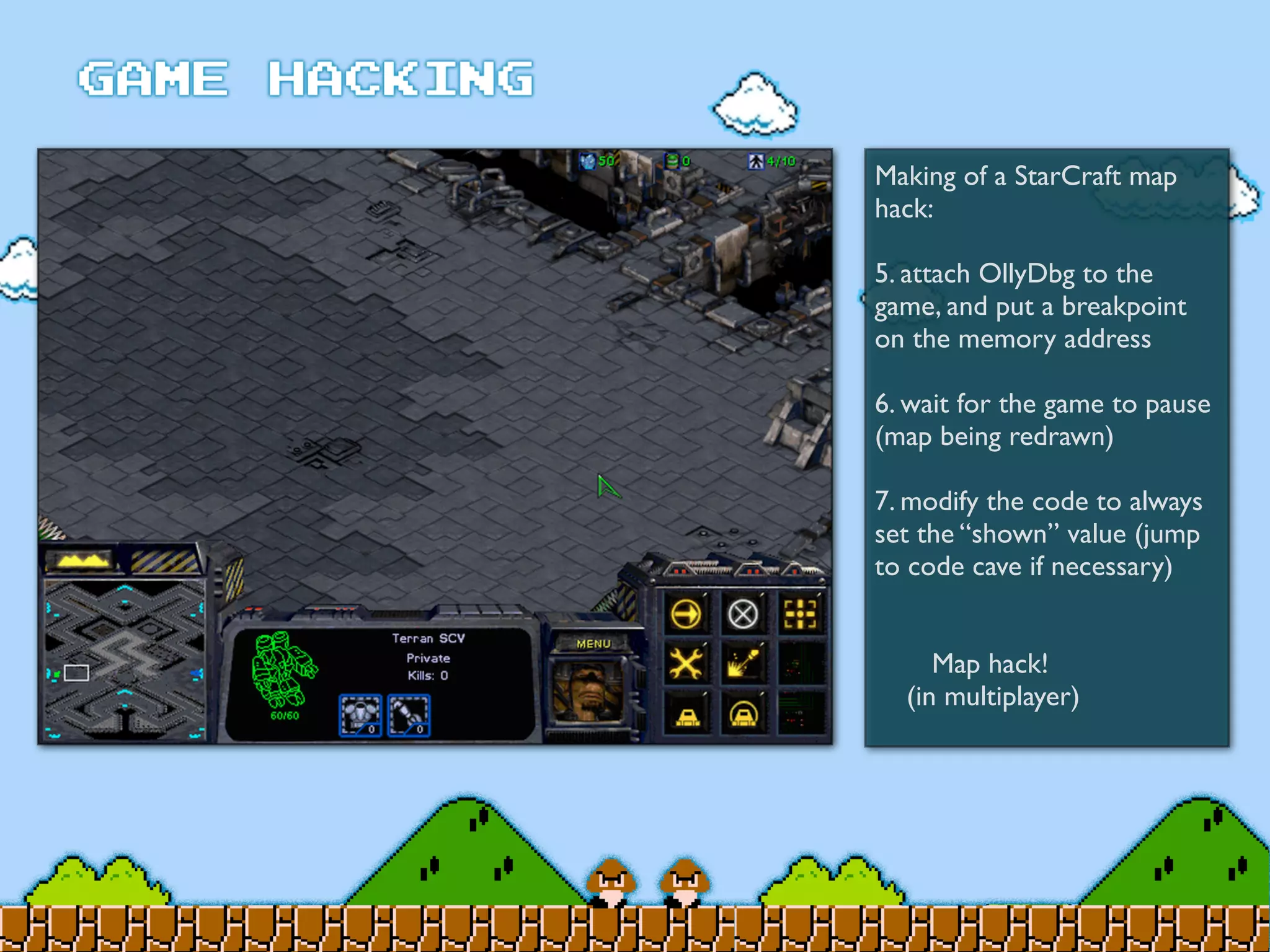 Making of a StarCraft map
hack:
5. attach OllyDbg to the
game, and put a breakpoint
on the memory address
6. wait for the game to pause
(map being redrawn)
7. modify the code to always
set the “shown” value (jump
to code cave if necessary)
	

 Map hack!
(in multiplayer)
 