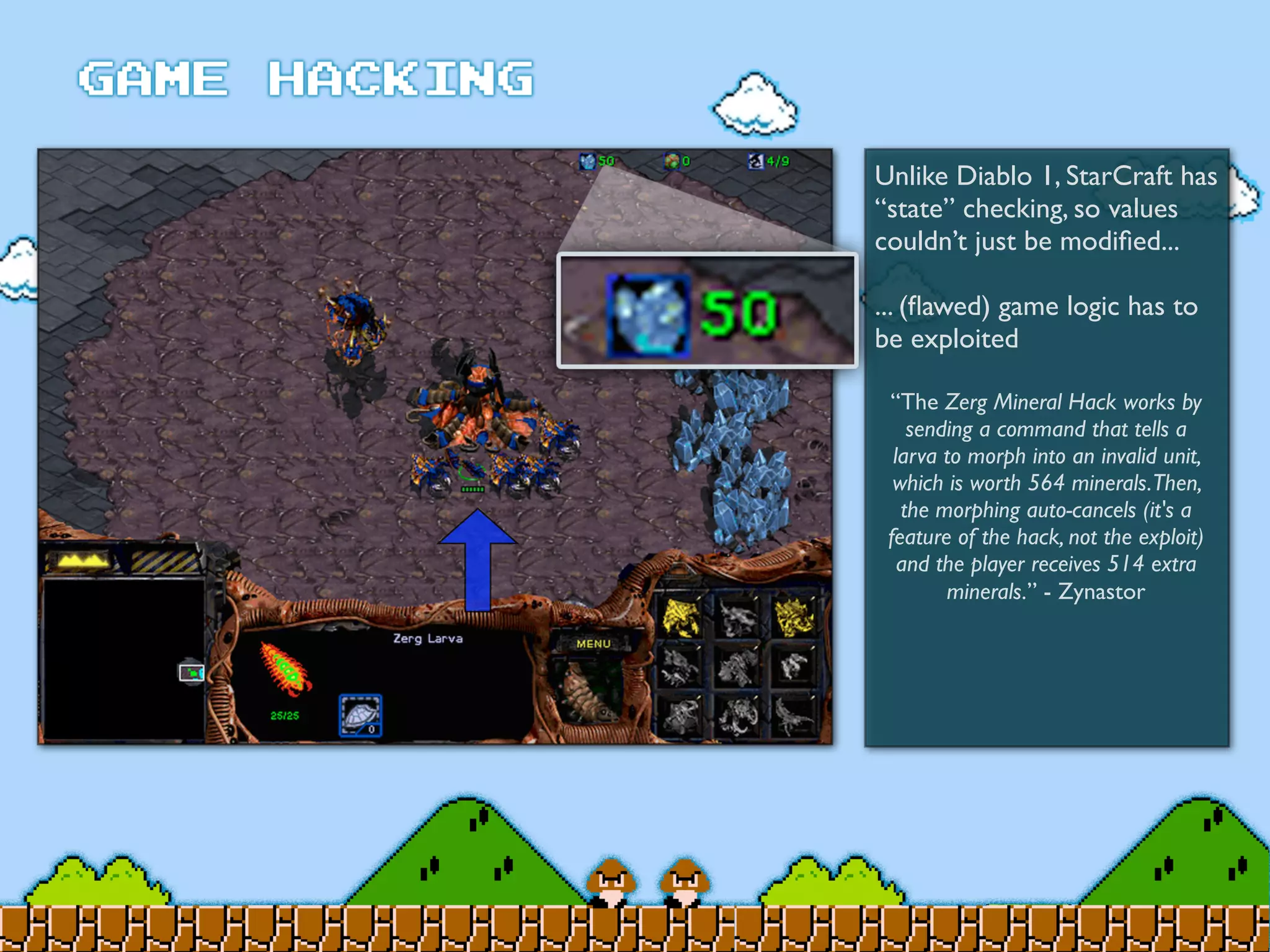 Unlike Diablo 1, StarCraft has
“state” checking, so values
couldn’t just be modiﬁed...
... (ﬂawed) game logic has to
be exploited
“The Zerg Mineral Hack works by
sending a command that tells a
larva to morph into an invalid unit,
which is worth 564 minerals.Then,
the morphing auto-cancels (it's a
feature of the hack, not the exploit)
and the player receives 514 extra
minerals.” - Zynastor
 