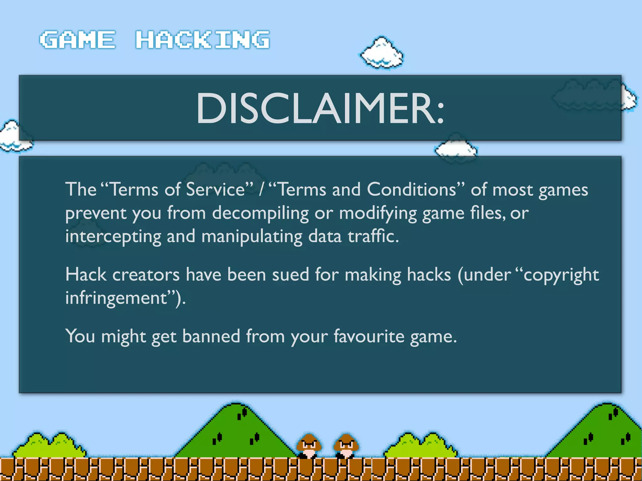 DISCLAIMER:
The “Terms of Service” / “Terms and Conditions” of most games
prevent you from decompiling or modifying game ﬁles, or
intercepting and manipulating data trafﬁc.
Hack creators have been sued for making hacks (under “copyright
infringement”).
You might get banned from your favourite game.
 