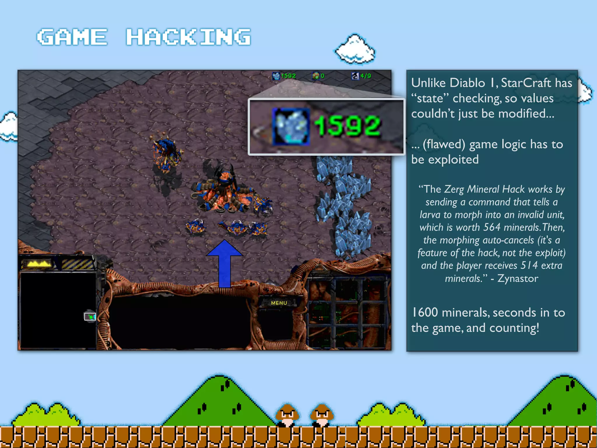 Unlike Diablo 1, StarCraft has
“state” checking, so values
couldn’t just be modiﬁed...
... (ﬂawed) game logic has to
be exploited
1600 minerals, seconds in to
the game, and counting!
“The Zerg Mineral Hack works by
sending a command that tells a
larva to morph into an invalid unit,
which is worth 564 minerals.Then,
the morphing auto-cancels (it's a
feature of the hack, not the exploit)
and the player receives 514 extra
minerals.” - Zynastor
 