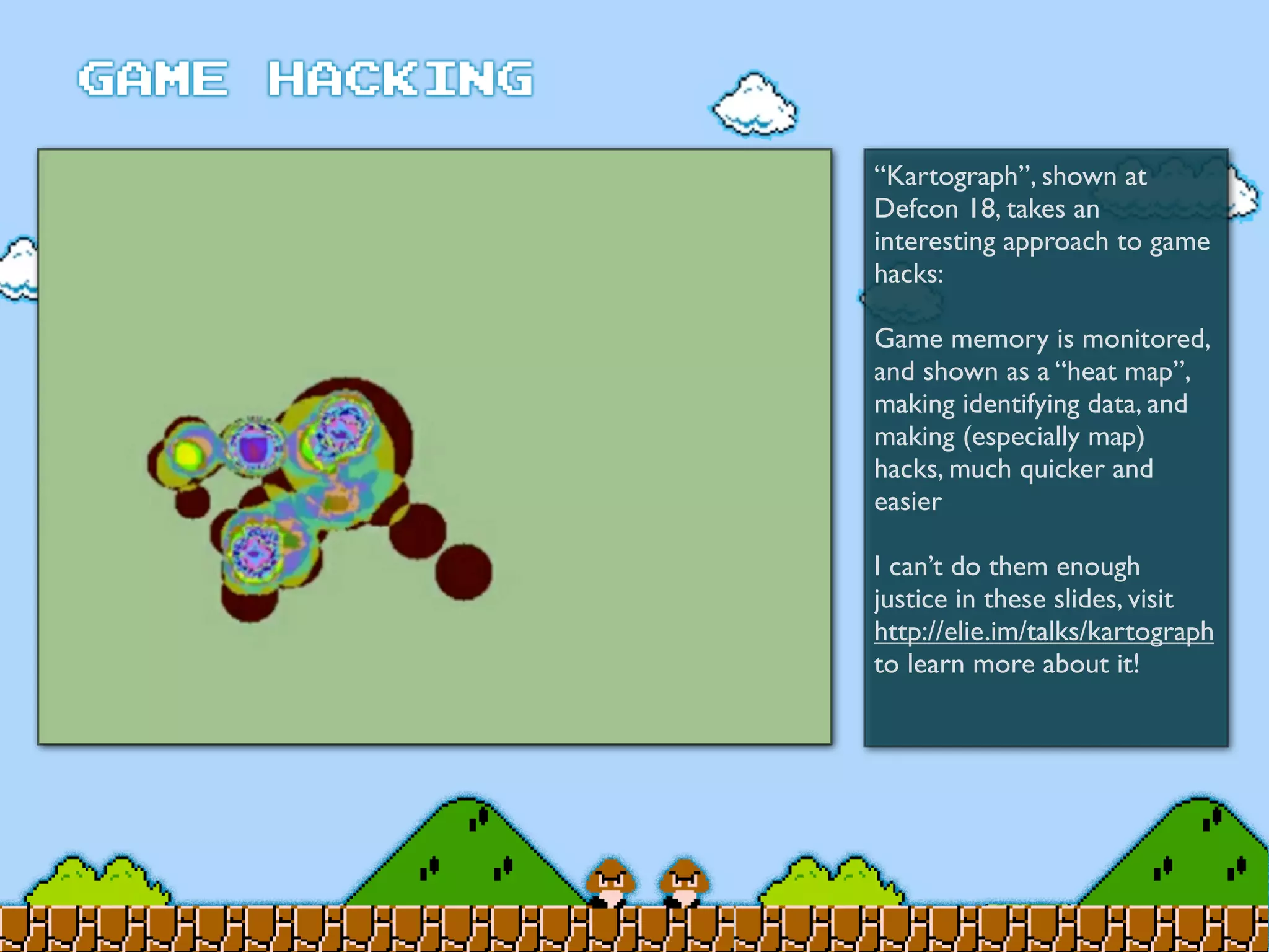 “Kartograph”, shown at
Defcon 18, takes an
interesting approach to game
hacks:
Game memory is monitored,
and shown as a “heat map”,
making identifying data, and
making (especially map)
hacks, much quicker and
easier
I can’t do them enough
justice in these slides, visit
http://elie.im/talks/kartograph
to learn more about it!
 