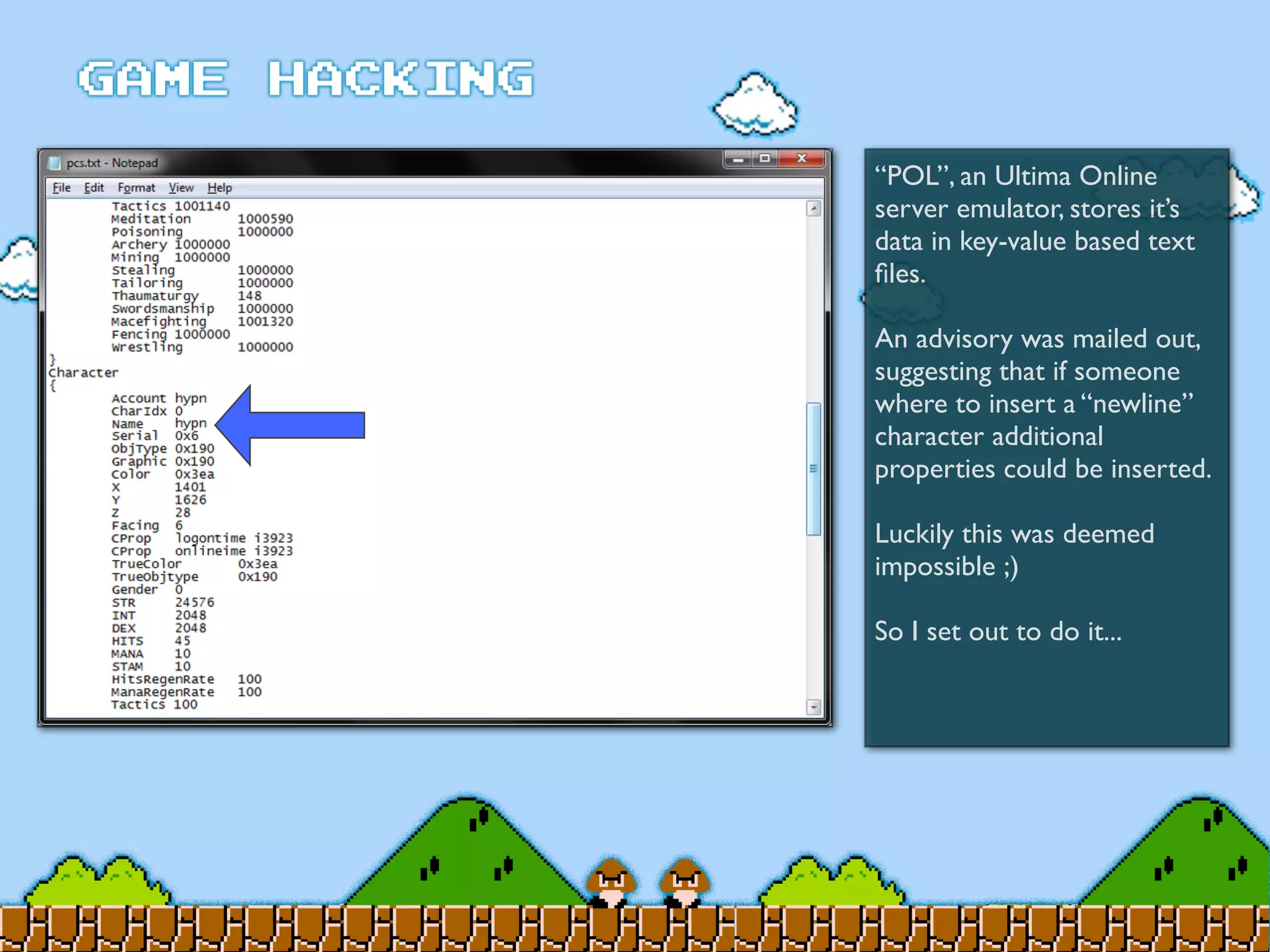 “POL”, an Ultima Online
server emulator, stores it’s
data in key-value based text
ﬁles.
An advisory was mailed out,
suggesting that if someone
where to insert a “newline”
character additional
properties could be inserted.
Luckily this was deemed
impossible ;)
So I set out to do it...
 