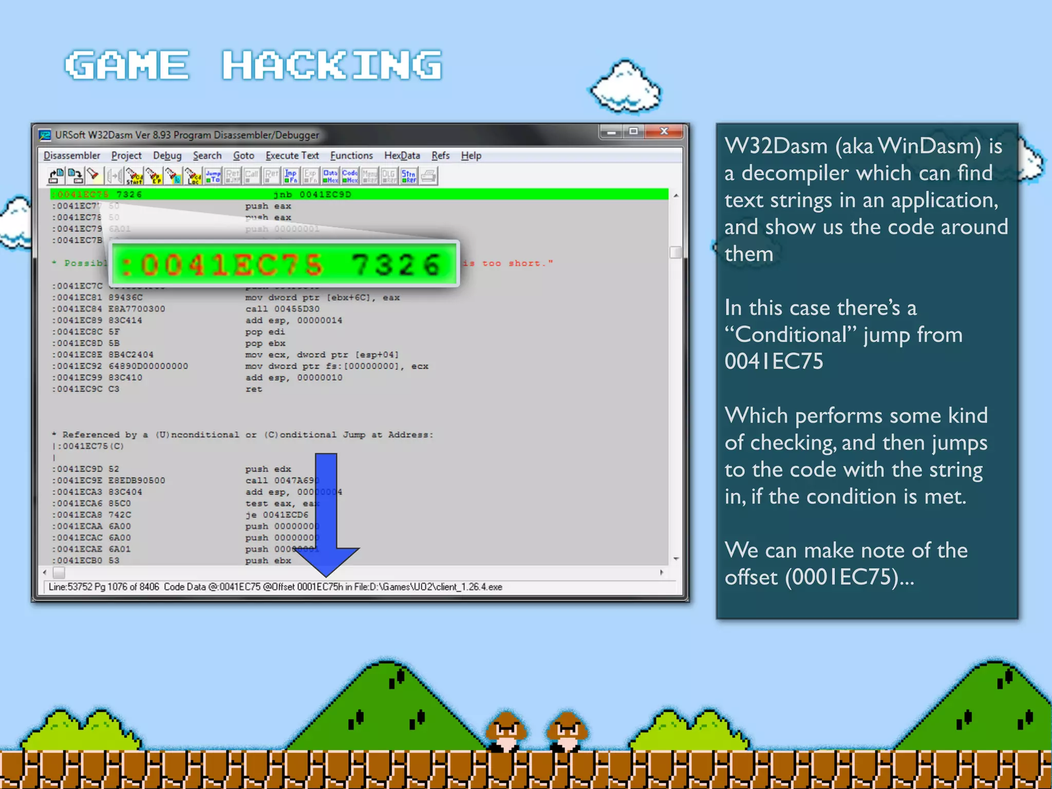 W32Dasm (aka WinDasm) is
a decompiler which can ﬁnd
text strings in an application,
and show us the code around
them
In this case there’s a
“Conditional” jump from
0041EC75
Which performs some kind
of checking, and then jumps
to the code with the string
in, if the condition is met.
We can make note of the
offset (0001EC75)...
 