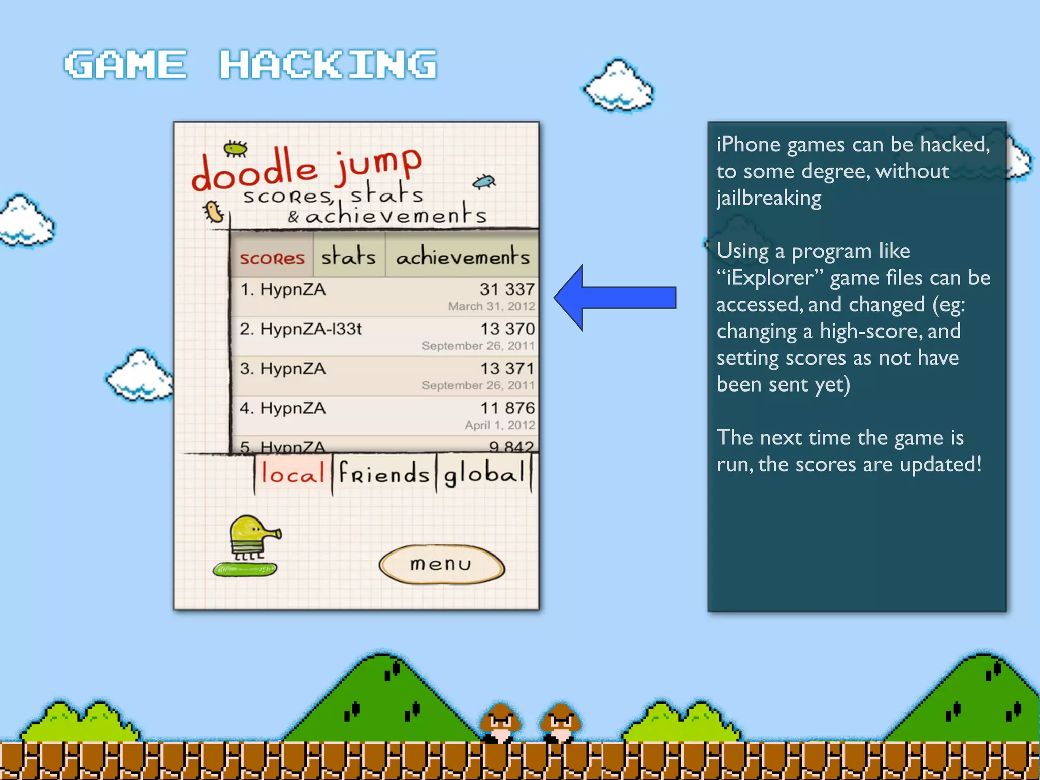iPhone games can be hacked,
to some degree, without
jailbreaking
Using a program like
“iExplorer” game ﬁles can be
accessed, and changed (eg:
changing a high-score, and
setting scores as not have
been sent yet)
The next time the game is
run, the scores are updated!
 
