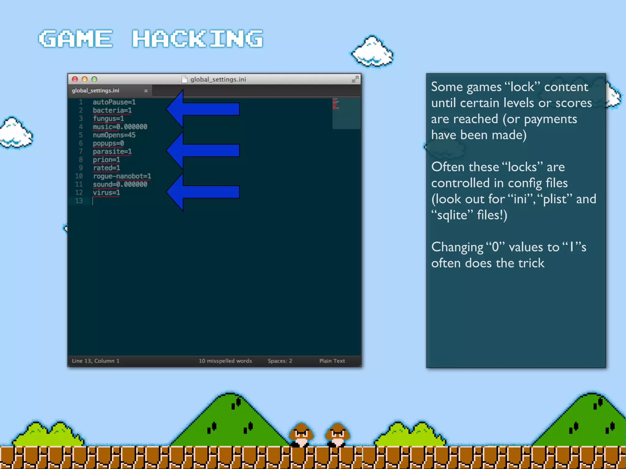 Some games “lock” content
until certain levels or scores
are reached (or payments
have been made)
Often these “locks” are
controlled in conﬁg ﬁles
(look out for “ini”,“plist” and
“sqlite” ﬁles!)
Changing “0” values to “1”s
often does the trick
 