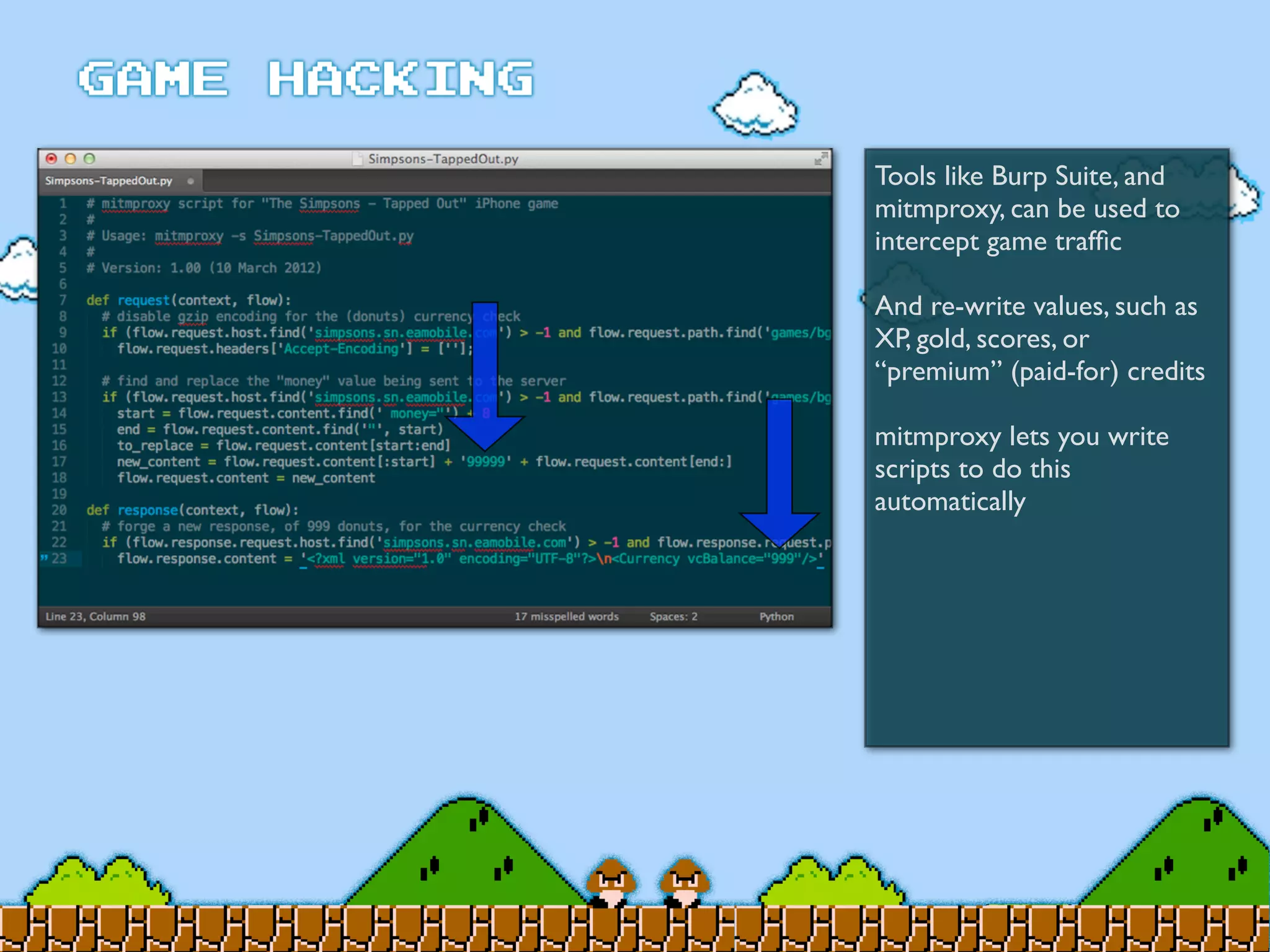 Tools like Burp Suite, and
mitmproxy, can be used to
intercept game trafﬁc
And re-write values, such as
XP, gold, scores, or
“premium” (paid-for) credits
mitmproxy lets you write
scripts to do this
automatically
 