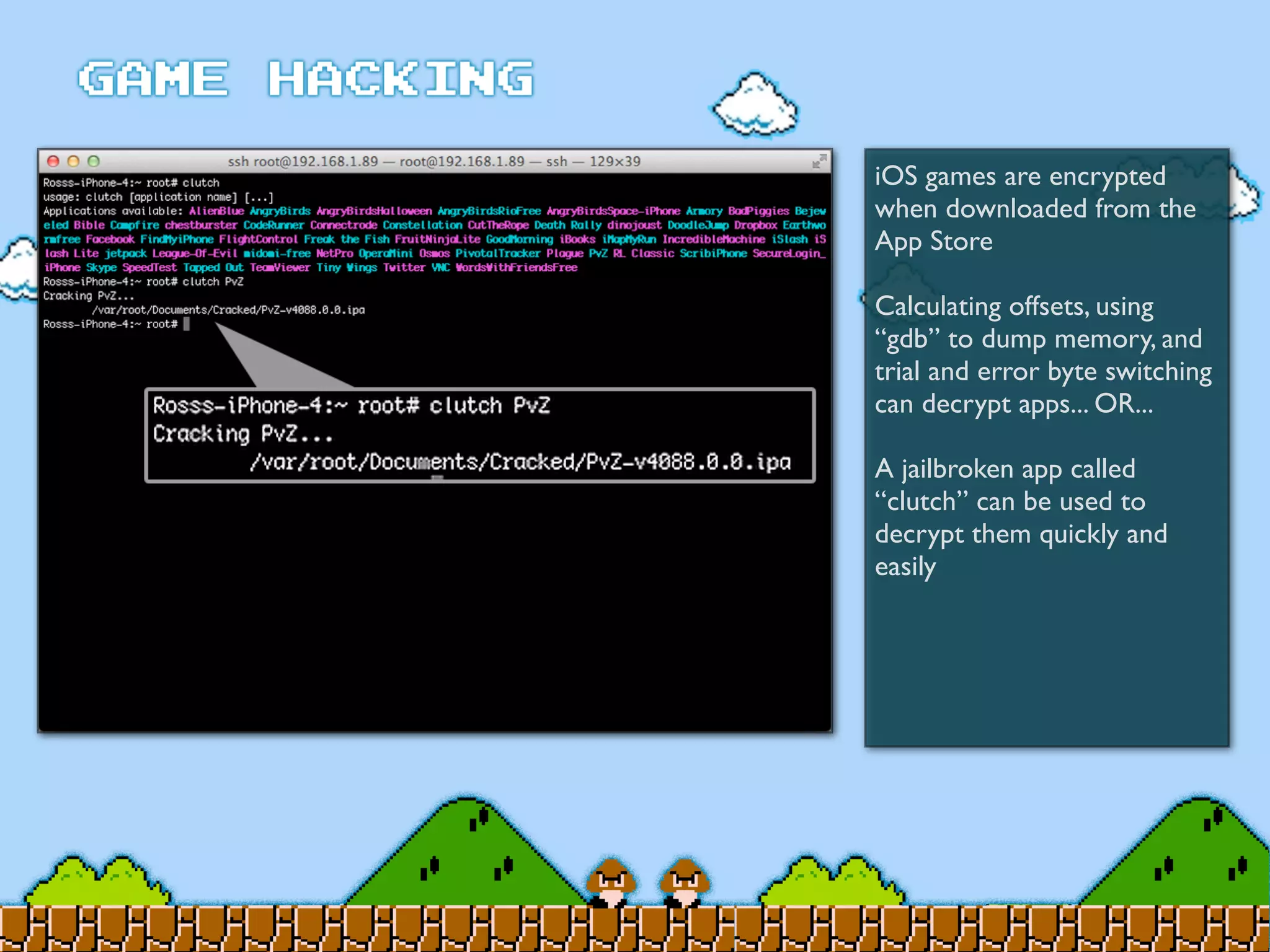 iOS games are encrypted
when downloaded from the
App Store
Calculating offsets, using
“gdb” to dump memory, and
trial and error byte switching
can decrypt apps... OR...
A jailbroken app called
“clutch” can be used to
decrypt them quickly and
easily
 