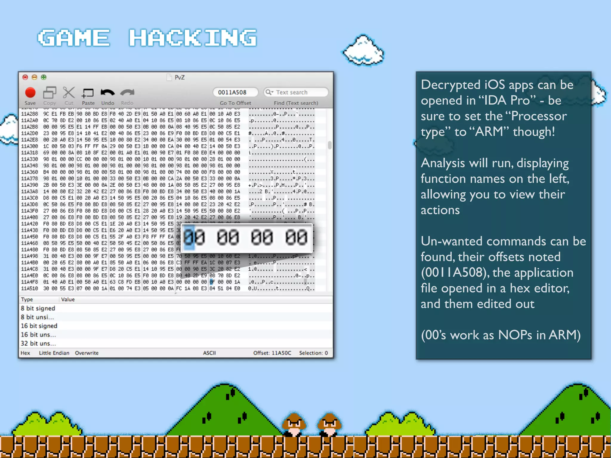 Decrypted iOS apps can be
opened in “IDA Pro” - be
sure to set the “Processor
type” to “ARM” though!
Analysis will run, displaying
function names on the left,
allowing you to view their
actions
Un-wanted commands can be
found, their offsets noted
(0011A508), the application
ﬁle opened in a hex editor,
and them edited out
(00’s work as NOPs in ARM)
 